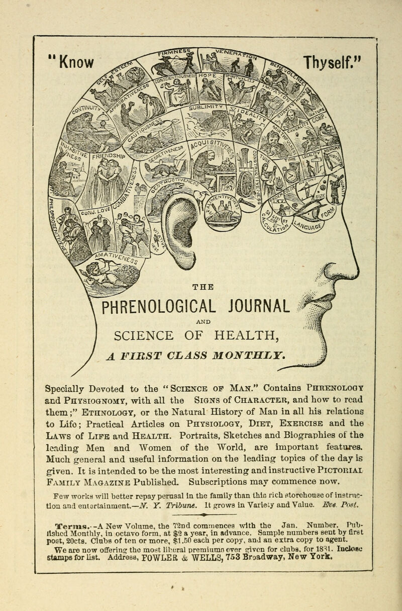 Thyself. Specially Devoted to tlie Science of Man. Contains Phuhinolggy and Physiognomy, with all the Signs of Character, and how to read them; Ethnology, or the Natural History of Man in all his relations to Life; Practical Articles on Physiology, Diet, Exercise and the Laws of Life and Health. Portraits, Sketches and Biographies of the leading Men and Women of the World, are important features. Much general and useful information on the leading topics of the day is given. It is intended to be the most interesting and instructive Pictorial Family Magazine Published. Subscriptions may commence now. Few worka will better repay perusal in the family than thlti rich fttorchouac of instnic- tioii and entertainment.—iV. Y. Tribune. It grows in Variety and Value. Eve. PfM. Ternis.--ANew Volume, the 72nd commences with the Jan. Number. Pub- lished Monthly, in octavo form, at $9 a year, in advance. Sample numbers sent by first poet, 20ct8. Clubs of ten or more, $1.50 each per copy, and an extra copy to agent. We are now offering the most lil^eral premiumo ever cplvcn for clubs, for 18^1. IncloBc Stamps for list. Address, FOWLER & WELLS, 753 Broadway, New York.