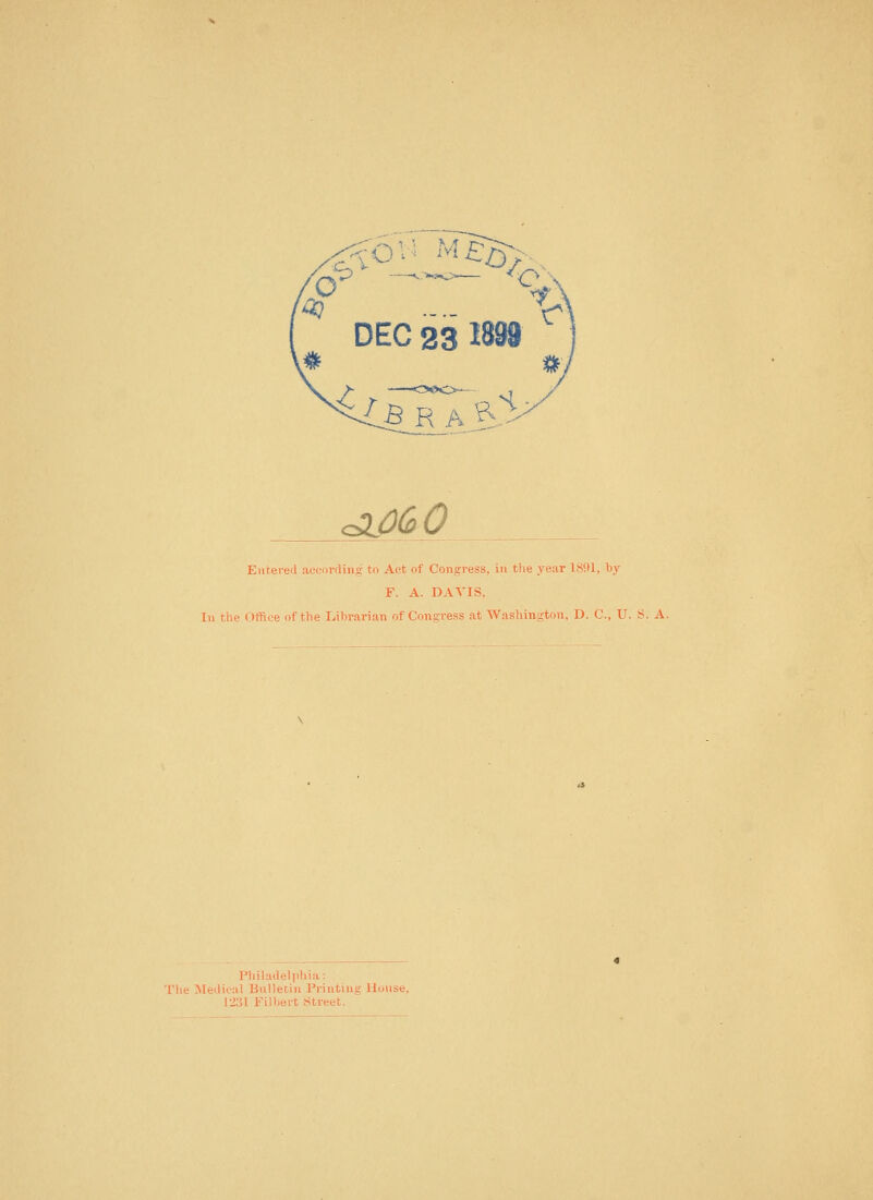 DEC 23 1899 ^060 Eutereil accnrrting to Aot of Coagress, in the year 1891, by F. A. DAVIS, In the Office of the Librarian of Congress at Washin-ton. D. C, U. S. A. Philadelphia: The Metlical Bulletin Printing House, 12;il Filbert Street.