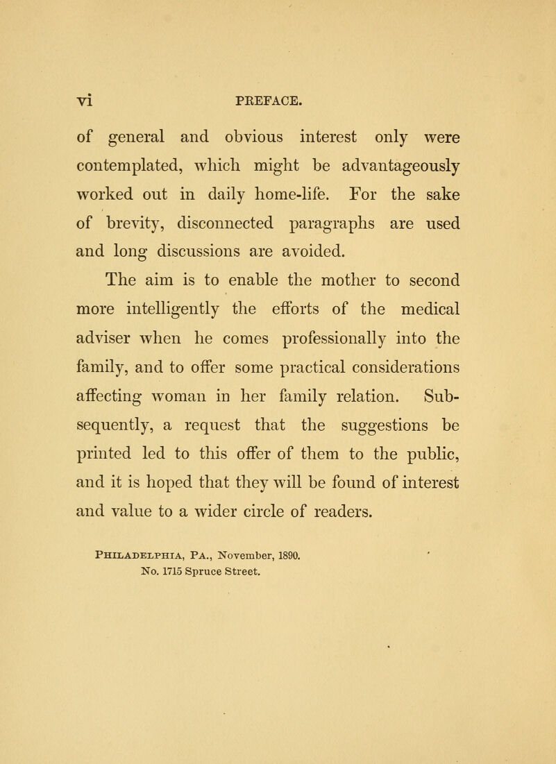 of general and obvious interest only were contemplated, wliich might be advantageously worked out in daily home-life. For the sake of brevity, disconnected paragraphs are used and long discussions are avoided. The aim is to enable the mother to second more intelligently the efforts of the medical adviser when he comes professionally into the family, and to offer some practical considerations affecting woman in her family relation. Sub- sequently, a request that the suggestions be printed led to this offer of them to the public, and it is hoped that they will be found of interest and value to a wider circle of readers. Philadelphia, Pa., November, 1890. No. 1715 Spruce Street.