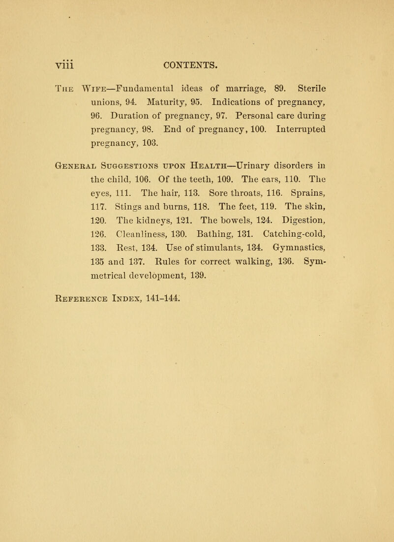Vlll CONTENTS. The Wife—Fundamental ideas of marriage, 89. Sterile unions, 94. Maturity, 95. Indications of pregnancy, 96. Duration of pregnancy, 97. Personal care during pregnancy, 98. End of pregnancy, 100. Interrupted pregnancy, 103. Genebal Suggestions upon Health—Urinary disorders in the child, 106. Of the teeth, 109. The ears, 110. The eyes. 111. The hair, 113. Sore throats, 116. Sprains, 117. Stings and burns, 118. The feet, 119. The skin, 120. The kidneys, 121. The bowels, 124. Digestion, 126. Cleanliness, 130. Bathing, 131. Catching-cold, 133. Rest, 134. Use of stimulants, 134. Gymnastics, 135 and 137. Rules for correct walking, 136. Sym- metrical development, 139. Reference Index, 141-144.