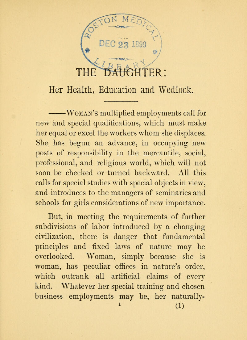 Her Healtli, Education and Wedlock. Woman's multiplied employments call for new and special qualifications, which must make her equal or excel the workers whom she displaces. She has begun an advance, in occupying new posts of responsibility in the mercantile, social, professional, and religious world, which will not soon be checked or turned backward. All this calls for special studies with special objects in view, and introduces to the managers of seminaries and schools for girls considerations of new importance. But, in meeting the requirements of further subdivisions of labor introduced by a changing civilization, there is danger that fundamental principles and fixed laws of nature may be overlooked. Woman, simply because she is woman, has peculiar offices in nature's order, which outrank all artificial claims of every kind. Whatever her special training and chosen business employments may be, her naturally-