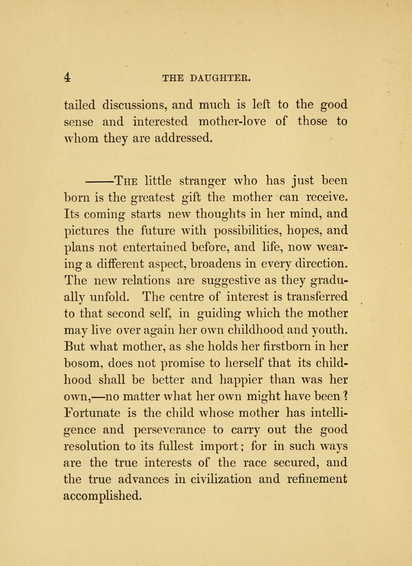 tailed discussions, and much is left to the good sense and interested mother-love of those to whom they are addressed. -The little stranger who has just been born is the greatest gift the mother can receive. Its coming starts new thoughts in her mind, and pictures the future with possibilities, hopes, and plans not entertained before, and life, now wear- ing a different aspect, broadens in every direction. The new relations are suggestive as they gradu- ally unfold. The centre of interest is transferred to that second self, in guiding which the mother may live over again her own childhood and youth. But what mother, as she holds her firstborn in her bosom, does not promise to herself that its child- hood shall be better and happier than was her own,—no matter what her own might have been 1 Fortunate is the child whose mother has intelli- gence and perseverance to carry out the good resolution to its fullest import; for in such ways are the true interests of the race secured, and the true advances in civilization and refinement accomplished.