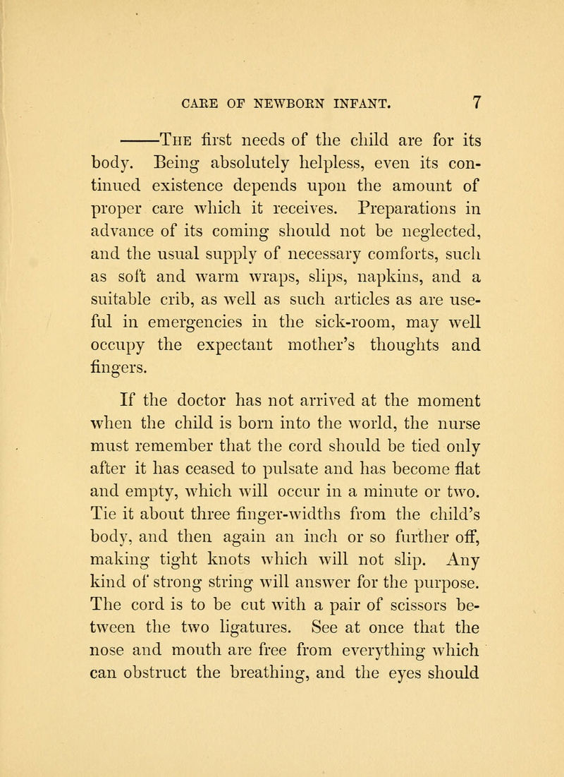 The first needs of the child are for its body. Being absolutely helpless, even its con- tinued existence depends upon the amount of proper care which it receives. Preparations in advance of its coming should not be neglected, and the usual supply of necessary comforts, such as soft and warm wraps, slips, napkins, and a suitable crib, as well as such articles as are use- ful in emergencies in the sick-room, may well occupy the expectant mother's thoughts and fingers. If the doctor has not arrived at the moment when the child is born into the world, the nurse must remember that the cord should be tied only after it has ceased to pulsate and has become flat and empty, which Avill occur in a minute or two. Tie it about three finger-Avidths from the child's body, and then again an inch or so further off, making tight knots which will not slip. Any kind of strong string will answer for the purpose. The cord is to be cut with a pair of scissors be- tween the two ligatures. See at once that the nose and mouth are free from everything which can obstruct the breathing, and the eyes should