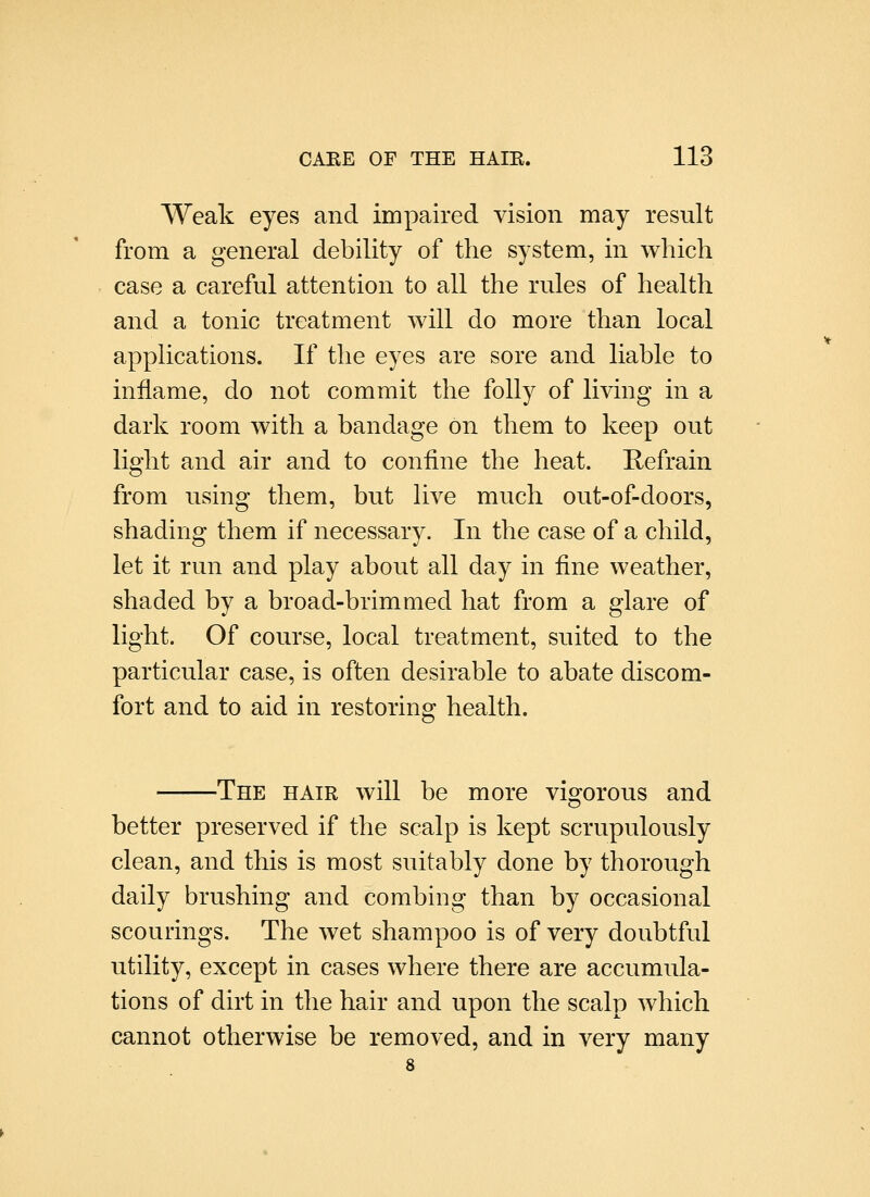 Weak eyes and impaired vision may result from a general debility of the system, in which case a careful attention to all the rules of health and a tonic treatment will do more than local applications. If the eyes are sore and liable to inflame, do not commit the folly of living in a dark room with a bandage on them to keep out light and air and to confine the heat. Hefrain from using them, but live much out-of-doors, shading them if necessary. In the case of a child, let it run and play about all day in fine weather, shaded by a broad-brimmed hat from a glare of light. Of course, local treatment, suited to the particular case, is often desirable to abate discom- fort and to aid in restoring health. The hair will be more visforous and o better preserved if the scalp is kept scrupulously clean, and this is most suitably done by thorough daily brushing and combing than by occasional scourings. The wet shampoo is of very doubtful utility, except in cases where there are accumula- tions of dirt in the hair and upon the scalp which cannot otherwise be removed, and in very many