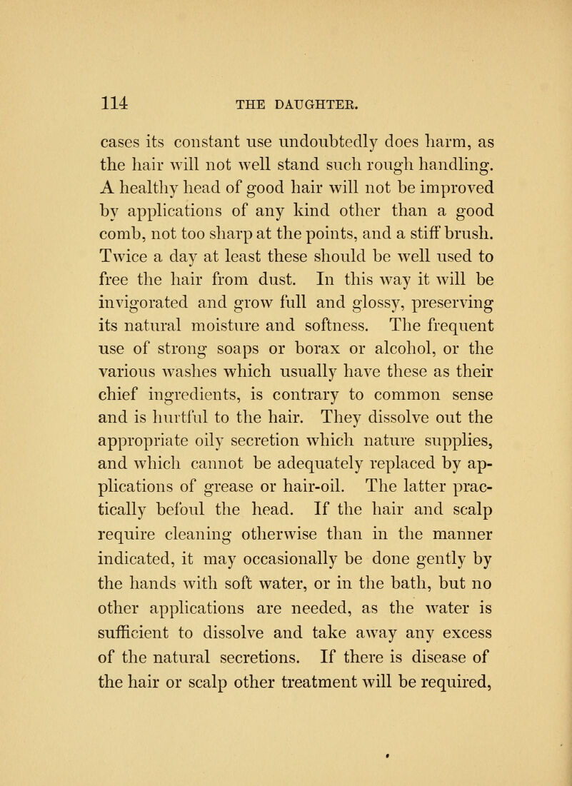cases its constant use undoubtedly does liarm, as the hair will not well stand such rough handling. A healthy head of good hair will not be improved by applications of any kind other than a good comb, not too sharp at the points, and a stiff brush. Twice a day at least these should be well used to free the hair from dust. In this way it will be invigorated and grow full and glossy, preserving its natural moisture and softness. The frequent use of strong soaps or borax or alcohol, or the various washes which usually have these as their chief ingredients, is contrary to common sense and is hurtful to the hair. They dissolve out the appropriate oily secretion which nature supplies, and which cannot be adequately replaced by ap- plications of grease or hair-oil. The latter prac- tically befoul the head. If the hair and scalp require cleaning otherwise than in the manner indicated, it may occasionally be done gently by the hands with soft water, or in the bath, but no other applications are needed, as the water is sufficient to dissolve and take away any excess of the natural secretions. If there is disease of the hair or scalp other treatment will be required.