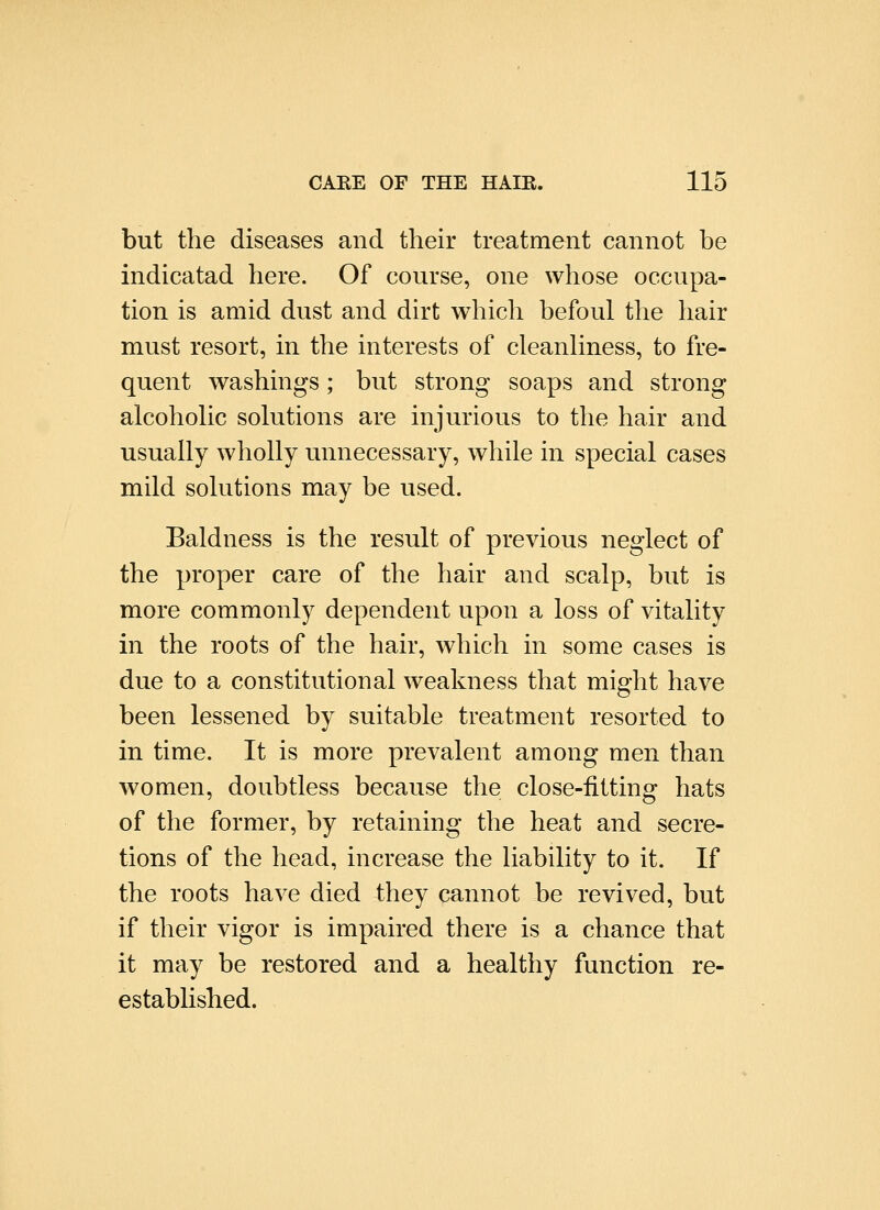 but the diseases and their treatment cannot be indicatad here. Of course, one whose occupa- tion is amid dust and dirt which befoul the hair must resort, in the interests of cleanhness, to fre- quent washings; but strong soaps and strong alcohoUc solutions are injurious to the hair and usually wholly unnecessary, while in special cases mild solutions may be used. Baldness is the result of previous neglect of the proper care of the hair and scalp, but is more commonly dependent upon a loss of vitality in the roots of the hair, which in some cases is due to a constitutional weakness that might have been lessened by suitable treatment resorted to in time. It is more prevalent among men than women, doubtless because the close-fitting hats of the former, by retaining the heat and secre- tions of the head, increase the liability to it. If the roots have died they cannot be revived, but if their vigor is impaired there is a chance that it may be restored and a healthy function re- established.