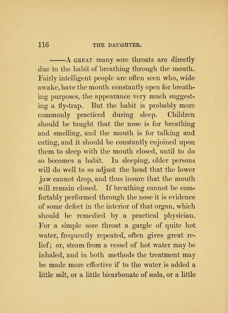 -A GREAT many sore throats are directly due to the habit of breathing through the mouth. Fairly intelligent people are often seen who, wide awake, have the mouth constantly open for breath- ing purposes, the appearance very much suggest- ing a fly-trap. But the habit is probably more commonly practiced during sleep. Children should be taught that the nose is for breathing and smelling, and the mouth is for talking and eating, and it should be constantly enjoined upon them to sleep with the mouth closed, until to do so becomes a habit. In sleeping, older persons will do well to so adjust the head that the lower jaw cannot drop, and thus insure that the mouth will remain closed. If breathing cannot be com- fortably performed through the nose it is evidence of some defect in the interior of that organ, which should be remedied by a practical physician. For a simple sore throat a gargle of quite hot water, frequently repeated, often gives great re- lief; or, steam from a vessel of hot water may be inhaled, and in both methods the treatment may be made more effective if to the water is added a little salt, or a little bicarbonate of soda, or a little
