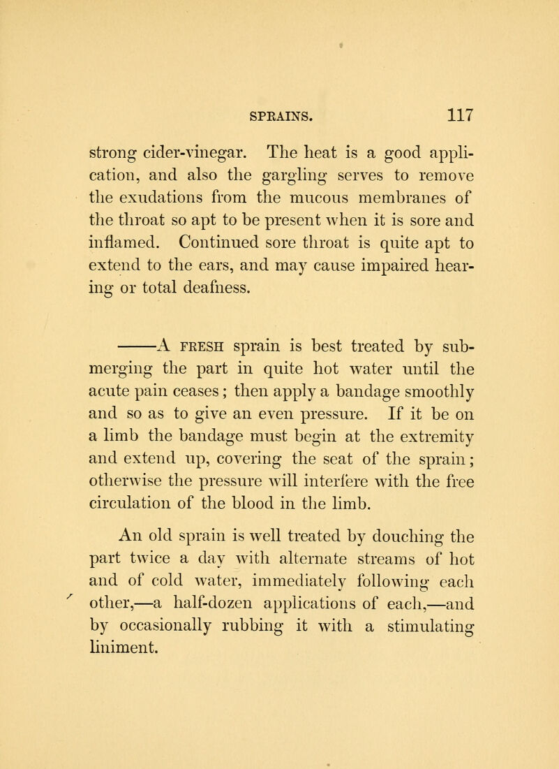 strong cider-vinegar. The heat is a good appli- cation, and also the gargling serves to remove the exudations from the mucous membranes of the throat so apt to be present when it is sore and inflamed. Continued sore throat is quite apt to extend to the ears, and may cause impaired hear- ing or total deafness. ■A FRESH sprain is best treated by sub- merging the part in quite hot v^ater until the acute pain ceases; then apply a bandage smoothly and so as to give an even pressure. If it be on a limb the bandage must begin at the extremity and extend up, covering the seat of the sprain; otherwise the pressure will interfere with the free circulation of the blood in the limb. An old sprain is well treated by douching the part twice a day with alternate streams of hot and of cold water, immediately following each other,—a half-dozen applications of each,—and by occasionally rubbing it with a stimulating liniment.