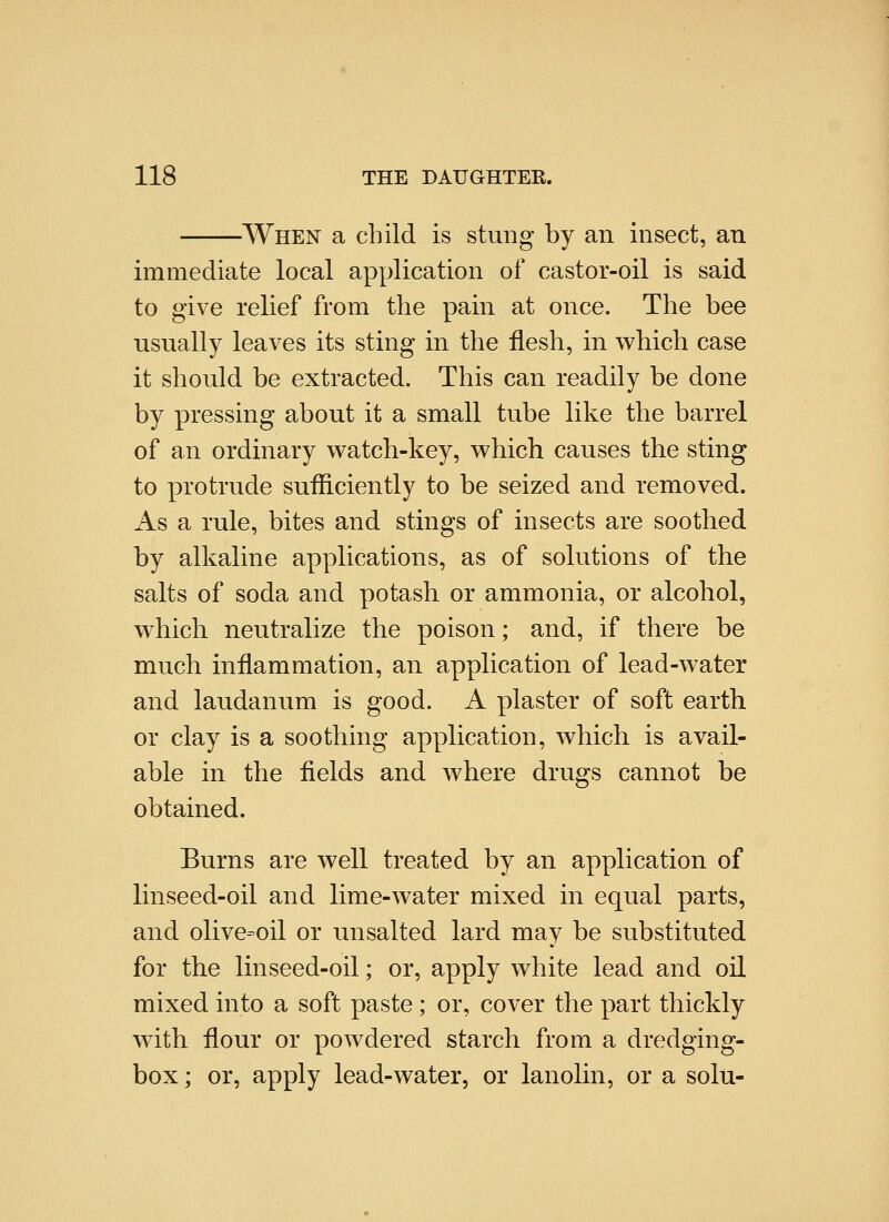 -When a child is stung by an insect, an immediate local application of castor-oil is said to give relief from the pain at once. The bee usually leaves its sting in the flesh, in w^hich case it should be extracted. This can readily be done by pressing about it a small tube like the barrel of an ordinary watch-key, w^hich causes the sting to protrude sufliciently to be seized and removed. As a rule, bites and stings of insects are soothed by alkaline applications, as of solutions of the salts of soda and potash or ammonia, or alcohol, which neutralize the poison; and, if there be much inflammation, an application of lead-water and laudanum is good. A plaster of soft earth or clay is a soothing application, which is avail- able in the fields and where drugs cannot be obtained. Burns are well treated by an application of linseed-oil and lime-water mixed in equal parts, and olive=oil or unsalted lard may be substituted for the linseed-oil; or, apply white lead and oil mixed into a soft paste; or, cover the part thickly with flour or powdered starch from a dredging- box; or, apply lead-water, or lanolin, or a solu-