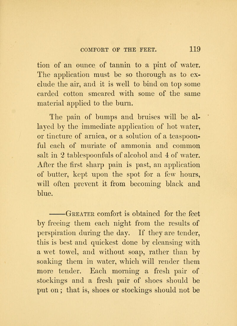 tion of an ounce of tannin to a pint of water. The application must be so thorough as to ex- clude the air, and it is well to bind on top some carded cotton smeared with some of the same material applied to the burn. The pain of bumps and bruises will be al- layed by the immediate application of hot water, or tincture of arnica, or a solution of a teaspoon- ful each of muriate of ammonia and common salt in 2 tablespoonfuls of alcohol and 4 of water. After the first sharp pain is past, an application of butter, kept upon the spot for a few hours, will often prevent it from becoming black and blue. Greater comfort is obtained for the feet by freeing them each night from the results of perspiration during the day. If they are tender, this is best and quickest done by cleansing with a wet towel, and without soap, rather than by soaking them in water, which will render them more tender. Each morning a fresh pair of stockings and a fresh pair of shoes should be put on; that is, shoes or stockings should not be