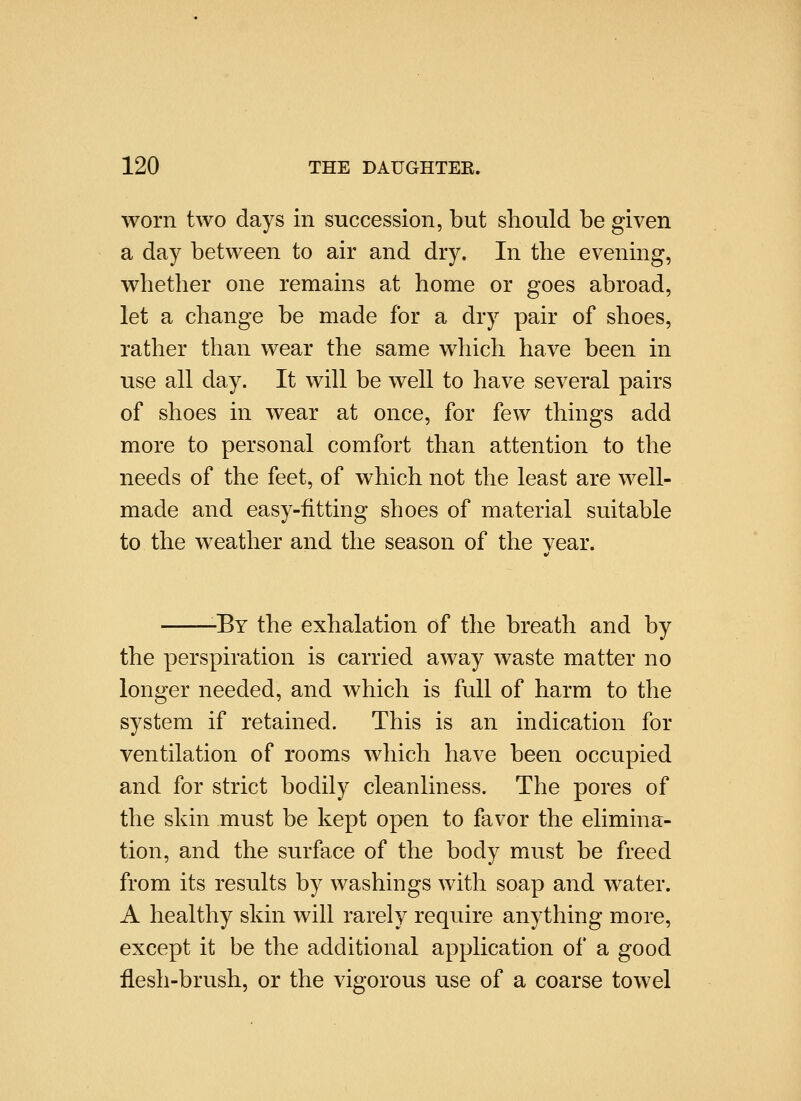 worn two days in succession, but should be given a day between to air and dry. In the evening, whether one remains at home or goes abroad, let a change be made for a dry pair of shoes, rather than wear the same which have been in use all day. It will be well to have several pairs of shoes in wear at once, for few things add more to personal comfort than attention to the needs of the feet, of which not the least are well- made and easy-fitting shoes of material suitable to the weather and the season of the vear. -By the exhalation of the breath and by the perspiration is carried away waste matter no longer needed, and which is full of harm to the system if retained. This is an indication for ventilation of rooms which have been occupied and for strict bodily cleanliness. The pores of the skin must be kept open to favor the elimina- tion, and the surface of the body must be freed from its results by washings with soap and water. A healthy skin will rarely require anything more, except it be the additional application of a good flesh-brush, or the vigorous use of a coarse towel