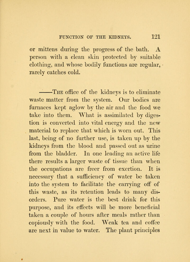 or mittens during the progress of the hath. A person with a clean skin protected by suitable clothing, and whose bodily functions are regular, rarely catches cold. -The office of the kidneys is to eliminate waste matter from the system. Our bodies are furnaces kept aglow by the air and the food we take into them. What is assimilated by diges- tion is converted into vital energy and the new material to replace that which is worn out. This last, being of no further use, is taken up by the kidneys from the blood and passed out as urine from the bladder. In one leading an active life there results a larger waste of tissue than when the occupations are freer from exertion. It is necessary that a sufficiency of water be taken into the system to facilitate the carrying oiF of this waste, as its retention leads to many dis- orders. Pure water is the best drink for this purpose, and its effects will be more beneficial taken a couple of hours after meals rather than copiously with the food. AVeak tea and coffee are next in value to water. The plant principles