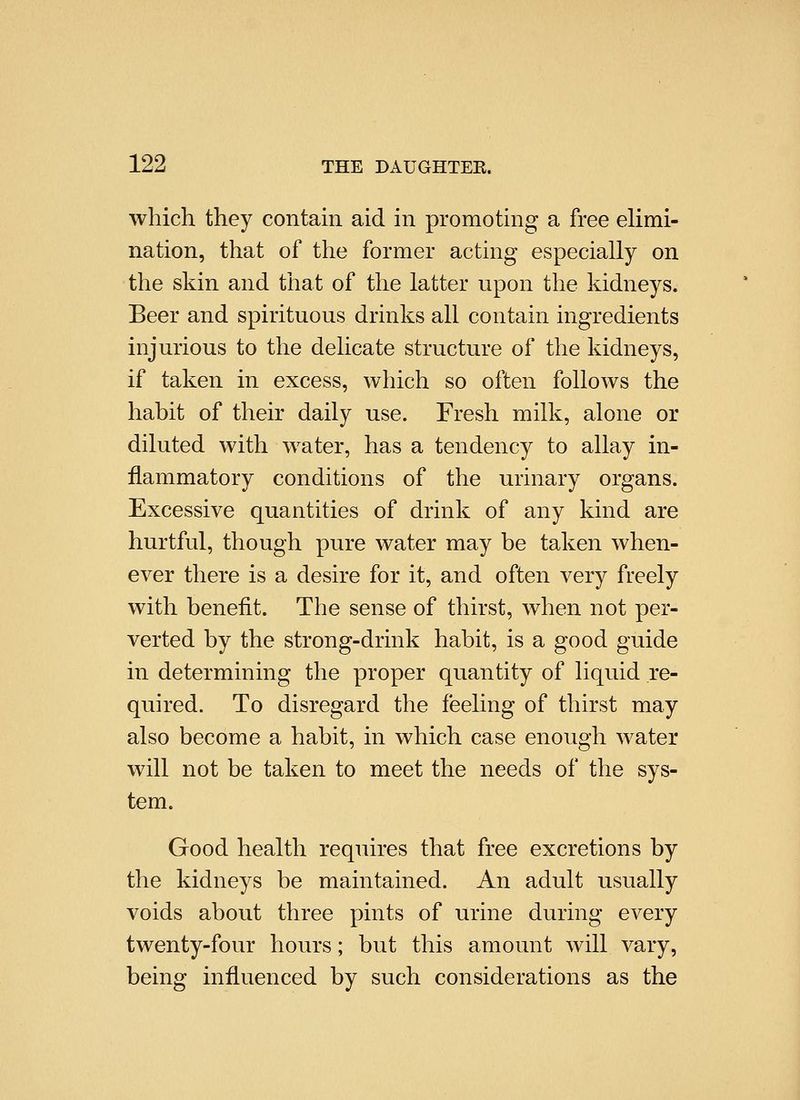 which they contain aid in promoting a free elimi- nation, that of the former acting especially on the skin and that of the latter upon the kidneys. Beer and spirituous drinks all contain ingredients injurious to the delicate structure of the kidneys, if taken in excess, which so often folloAvs the habit of their daily use. Fresh milk, alone or diluted with water, has a tendency to allay in- flammatory conditions of the urinary organs. Excessive quantities of drink of any kind are hurtful, though pure water may be taken when- ever there is a desire for it, and often very freely with benefit. The sense of thirst, when not per- verted by the strong-drink habit, is a good guide in determining the proper quantity of liquid re- quired. To disregard the feeling of thirst may also become a habit, in which case enough water will not be taken to meet the needs of the sys- tem. Good health requires that free excretions by the kidneys be maintained. An adult usually voids about three pints of urine during every twenty-four hours; but this amount will vary, being influenced by such considerations as the