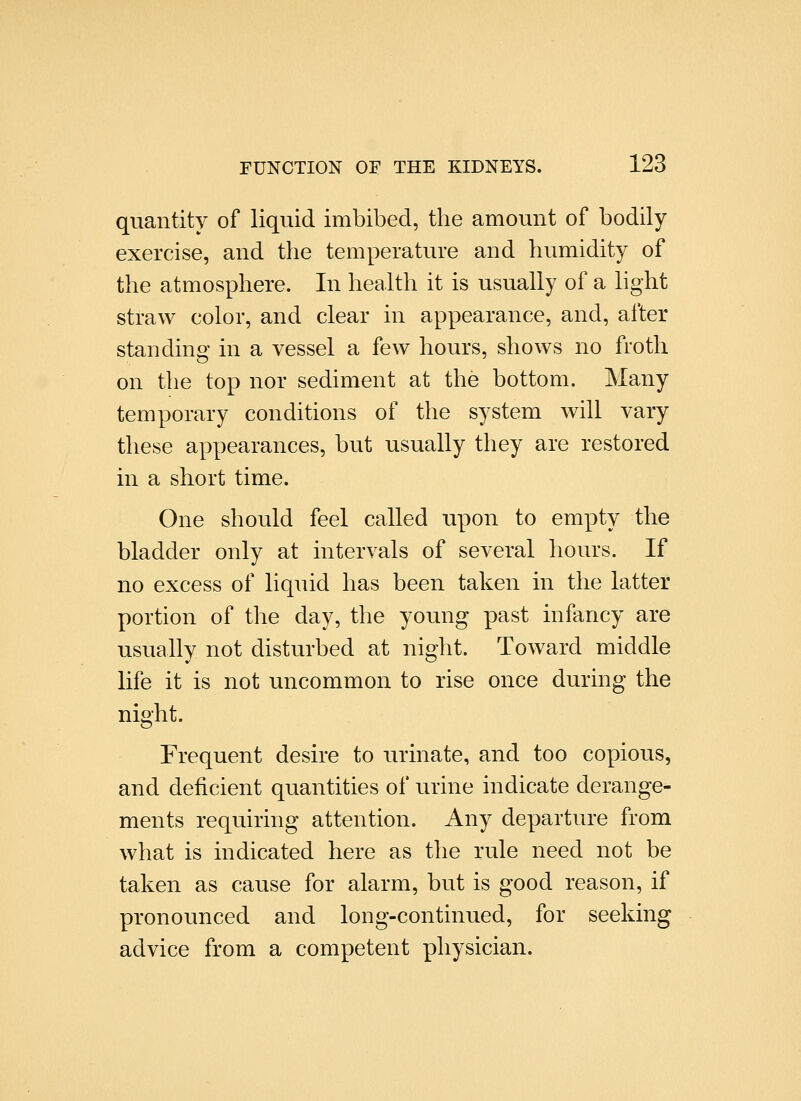 quantity of liquid imbibed, the amount of bodily exercise, and the temperature and humidity of the atmosphere. In health it is usually of a light straw color, and clear in appearance, and, after standing in a vessel a few hours, shows no froth on the top nor sediment at the bottom. Many temporary conditions of the system will vary these appearances, but usually they are restored in a short time. One should feel called upon to empty the bladder only at intervals of several hours. If no excess of liquid has been taken in the latter portion of the day, the young past infancy are usually not disturbed at night. Toward middle life it is not uncommon to rise once during the night. Frequent desire to urinate, and too copious, and deficient quantities of urine indicate derange- ments requiring attention. Any departure from what is indicated here as the rule need not be taken as cause for alarm, but is good reason, if pronounced and long-continued, for seeking advice from a competent physician.