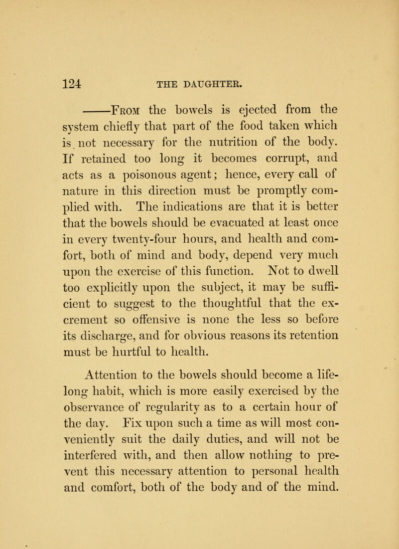 From the bowels is ejected from the system chiefly that part of the food taken which is not necessary for the nutrition of the body. If retained too long it becomes corrupt, and acts as a poisonous agent; hence, every call of nature in this direction must be promptly com- plied with. The indications are that it is better that the bowels should be evacuated at least once in every twenty-four hours, and health and com- fort, both of mind and body, depend very much upon the exercise of this function. Not to dwell too explicitly upon the subject, it may be suffi- cient to suggest to the thoughtful that the ex- crement so offensive is none the less so before its discharge, and for obvious reasons its retention must be hurtful to health. Attention to the bowels should become a life- long habit, which is more easily exercised by the observance of regularity as to a certain hour of the day. Fix upon such a time as will most con- veniently suit the daily duties, and will not be interfered with, and then allow nothing to pre- vent this necessary attention to personal health and comfort, both of the body and of the mind.