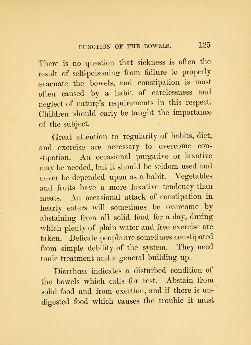 There is no question that sickness is often the result of self-poisoning from failure to properly evacuate the bowels, and constipation is most often caused by a habit of carelessness and neglect of nature's requirements in this respect. Children should early be taught the importance of the subject. Great attention to regularity of habits, diet, and exercise are necessary to overcome con- stipation. An occasional purgative or laxative may be needed, but it should be seldom used and never be depended upon as a habit. Vegetables and fruits have a more laxative tendency than meats. An occasional attack of constipation in hearty eaters will sometimes be overcome by abstaining from all sohd food for a day, during which plenty of plain water and free exercise are taken. Delicate people are sometimes constipated from simple debility of the system. They need tonic treatment and a general building up. Diarrhoea indicates a disturbed condition of the bowels which calls for rest. Abstain from solid food and from exertion, and if there is un- digested food which causes the trouble it must