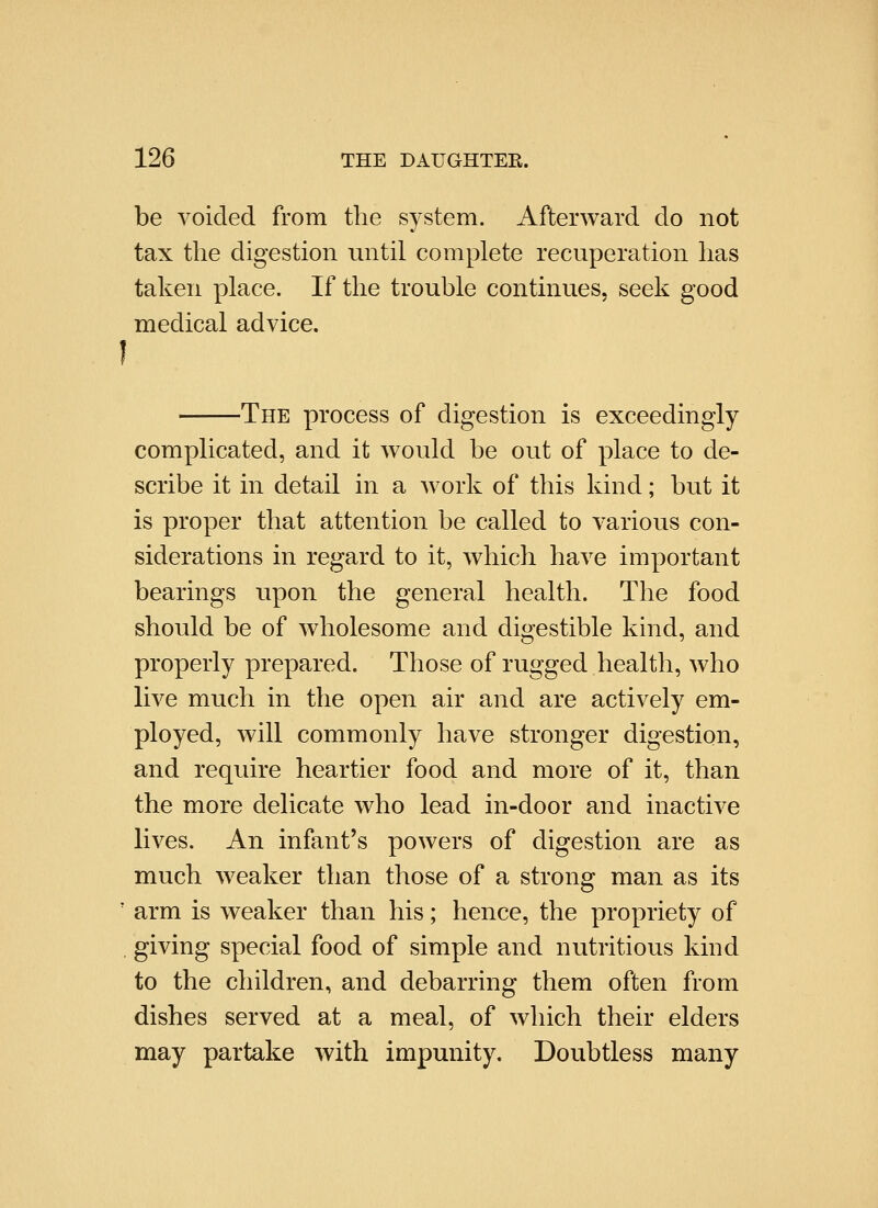 be voided from the system. Afterward do not tax the digestion until complete recuperation has taken place. If the trouble continues, seek good medical advice. I The process of digestion is exceedingly complicated, and it would be out of place to de- scribe it in detail in a work of this kind; but it is proper that attention be called to various con- siderations in regard to it, which have important bearings upon the general health. The food should be of wholesome and digestible kind, and properly prepared. Those of rugged health, who live much in the open air and are actively em- ployed, will commonly have stronger digestion, and require heartier food and more of it, than the more delicate who lead in-door and inactive lives. An infant's powers of digestion are as much weaker than those of a strong man as its ' arm is weaker than his; hence, the propriety of , giving special food of simple and nutritious kind to the children, and debarring them often from dishes served at a meal, of which their elders may partake with impunity. Doubtless many
