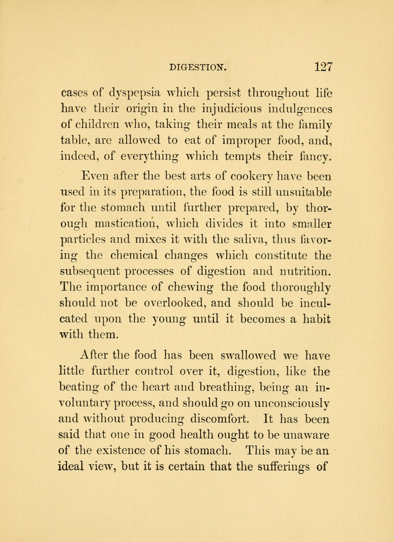 cases of dyspepsia which persist throughout hfe have their origin in the injudicious indulgences of children who, taking their meals at the family table, are allowed to eat of improper food, and, indeed, of everything which tempts their fancy. Even after the best arts of cookery have been used in its preparation, the food is still unsuitable for the stomach until further prepared, by thor- ough mastication, which divides it into smaller particles and mixes it with the saliva, thus favor- ing the chemical changes which constitute the subsequent processes of digestion and nutrition. The importance of chewing the food thoroughly should not be overlooked, and should be incul- cated upon the young until it becomes a habit with them. After the food has been swallowed we have little further control over it, digestion, like the beating of the heart and breathing, being an in- voluntary process, and should go on unconsciously and without producing discomfort. It has been said that one in good health ought to be unaware of the existence of his stomach. This may be an ideal view, but it is certain that the sufferings of