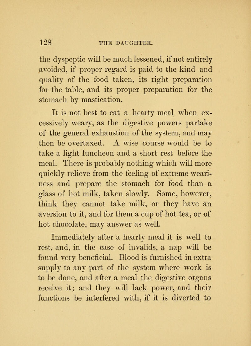 the dyspeptic will be much lessened, if not entirely avoided, if proper regard is paid to the kind and quality of the food taken, its right preparation for the table, and its proper preparation for the stomach by mastication. It is not best to eat a hearty meal when ex- cessively weary, as the digestive powers partake of the general exhaustion of the system, and may then be overtaxed. A wise course would be to take a light luncheon and a short rest before the meal. There is probably nothing which will more quickly relieve from the feeling of extreme weari- ness and prepare the stomach for food than a glass of hot milk, taken slowly. Some, however, think they cannot take milk, or they have an aversion to it, and for them a cup of hot tea, or of hot chocolate, may answer as well. Immediately after a hearty meal it is well to rest, and, in the case of invalids, a nap will be found very beneficial. Blood is furnished in extra supply to any part of the system where work is to be done, and after a meal the digestive organs receive it; and they will lack power, and their functions be interfered with, if it is diverted to