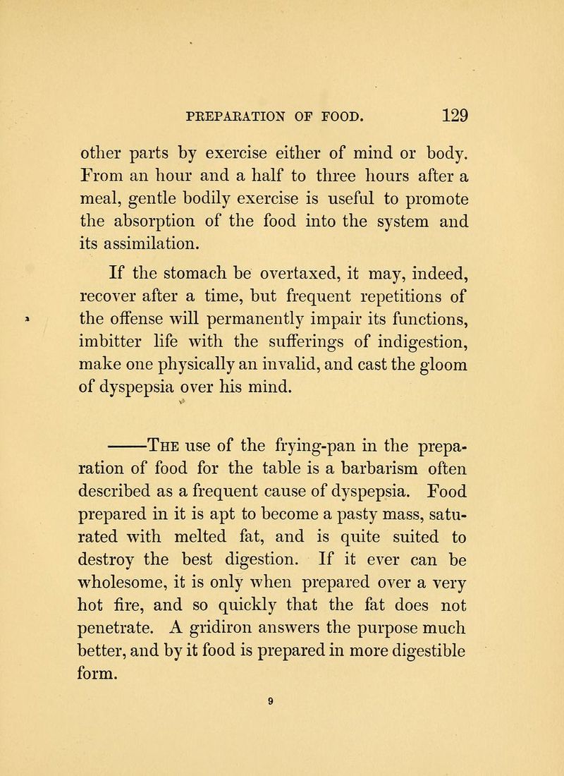 other parts by exercise either of mind or body. From an hour and a half to three hours after a meal, gentle bodily exercise is useful to promote the absorption of the food into the system and its assimilation. If the stomach be overtaxed, it may, indeed, recover after a time, but frequent repetitions of the offense will permanently impair its functions, imbitter life with the sufferings of indigestion, make one physically an invalid, and cast the gloom of dyspepsia over his mind. The use of the frying-pan in the prepa- ration of food for the table is a barbarism often described as a frequent cause of dyspepsia. Food prepared in it is apt to become a pasty mass, satu- rated with melted fat, and is quite suited to destroy the best digestion. If it ever can be wholesome, it is only when prepared over a very hot fire, and so quickly that the fat does not penetrate. A gridiron answers the purpose much better, and by it food is prepared in more digestible form.