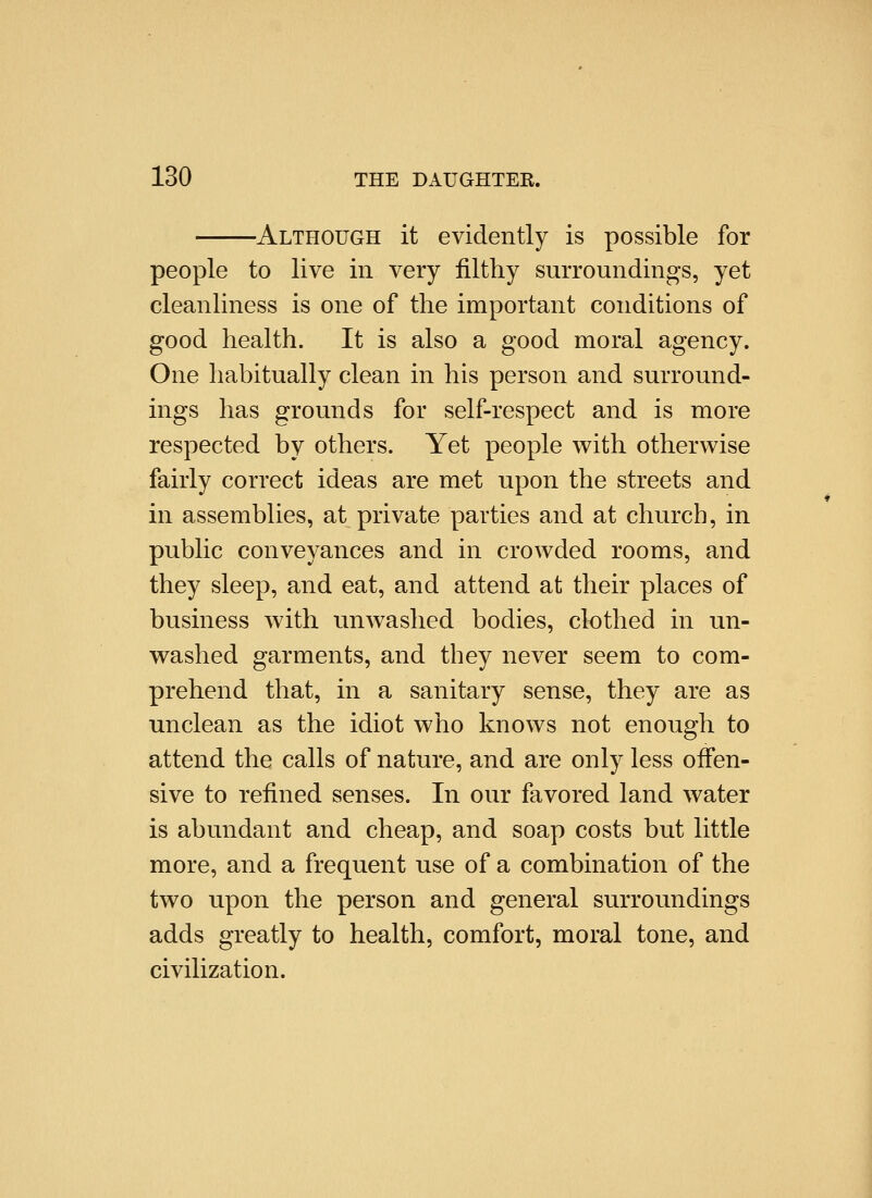 -Although it evidently is possible for people to live in very filthy surroundings, yet cleanliness is one of the important conditions of good health. It is also a good moral agency. One habitually clean in his person and surround- ings has grounds for self-respect and is more respected by others. Yet people with otherwise fairly correct ideas are met upon the streets and in assemblies, at private parties and at church, in public conveyances and in crowded rooms, and they sleep, and eat, and attend at their places of business with unwashed bodies, clothed in un- washed garments, and they never seem to com- prehend that, in a sanitary sense, they are as unclean as the idiot who knows not enough to attend the calls of nature, and are only less offen- sive to refined senses. In our favored land water is abundant and cheap, and soap costs but little more, and a frequent use of a combination of the two upon the person and general surroundings adds greatly to health, comfort, moral tone, and civilization.
