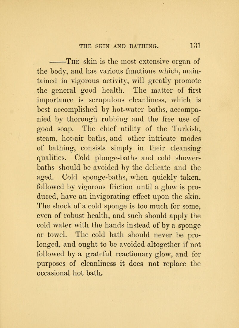 The skin is the most extensive organ of the body, and has various functions which, main- tained in vigorous activity, will greatly promote the general good health. The matter of first importance is scrupulous cleanliness, which is best accomplished by hot-water baths, accompa- nied by thorough rubbing and the free use of good soap. The chief utility of the Turkish, steam, hot-air baths, and other intricate modes of bathing, consists simply in their cleansing qualities. Cold plunge-baths and cold shower- baths should be avoided by the delicate and the aged. Cold sponge-baths, when quickly taken, followed by vigorous friction until a glow is pro- duced, have an invigorating effect upon the skin. The shock of a cold sponge is too much for some, even of robust health, and such should apply the cold water with the hands instead of by a sponge or towel. The cold bath should never be pro- longed, and ought to be avoided altogether if not followed by a grateful reactionary glow, and for purposes of cleanliness it does not replace the occasional hot bath.