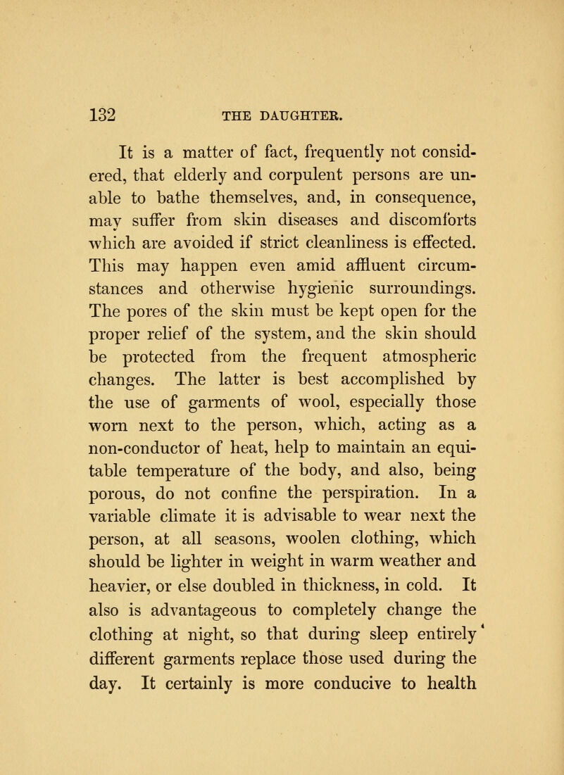 It is a matter of fact, frequently not consid- ered, that elderly and corpulent persons are un- able to bathe themselves, and, in consequence, may suffer from skin diseases and discomforts which are avoided if strict cleanliness is effected. This may happen even amid affluent circum- stances and otherwise hygienic surroundings. The pores of the skin must be kept open for the proper relief of the system, and the skin should be protected from the frequent atmospheric changes. The latter is best accomplished by the use of garments of wool, especially those worn next to the person, which, acting as a non-conductor of heat, help to maintain an equi- table temperature of the body, and also, being porous, do not confine the perspiration. In a variable chmate it is advisable to wear next the person, at all seasons, woolen clothing, which should be lighter in weight in warm weather and heavier, or else doubled in thickness, in cold. It also is advantageous to completely change the clothing at night, so that during sleep entirely different garments replace those used during the day. It certainly is more conducive to health