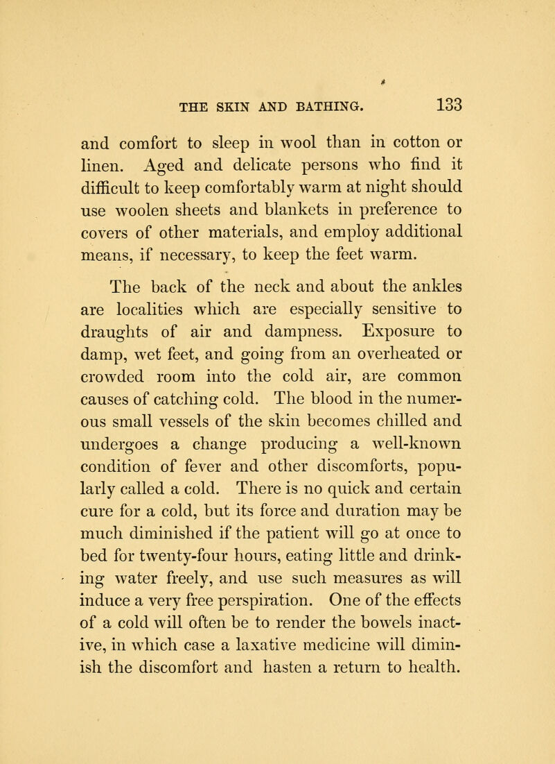 and comfort to sleep in wool than in cotton or linen. Aged and delicate persons who find it difficult to keep comfortably warm at night should use woolen sheets and blankets in preference to covers of other materials, and employ additional means, if necessary, to keep the feet warm. The back of the neck and about the ankles are localities which are especially sensitive to draughts of air and dampness. Exposure to damp, wet feet, and going from an overheated or crowded room into the cold air, are common causes of catching cold. The blood in the numer- ous small vessels of the skin becomes chilled and undergoes a change producing a well-known condition of fever and other discomforts, popu- larly called a cold. There is no quick and certain cure for a cold, but its force and duration may be much diminished if the patient will go at once to bed for twenty-four hours, eating little and drink- ing water freely, and use such measures as will induce a very free perspiration. One of the effects of a cold will often be to render the bowels inact- ive, in which case a laxative medicine will dimin- ish the discomfort and hasten a return to health.