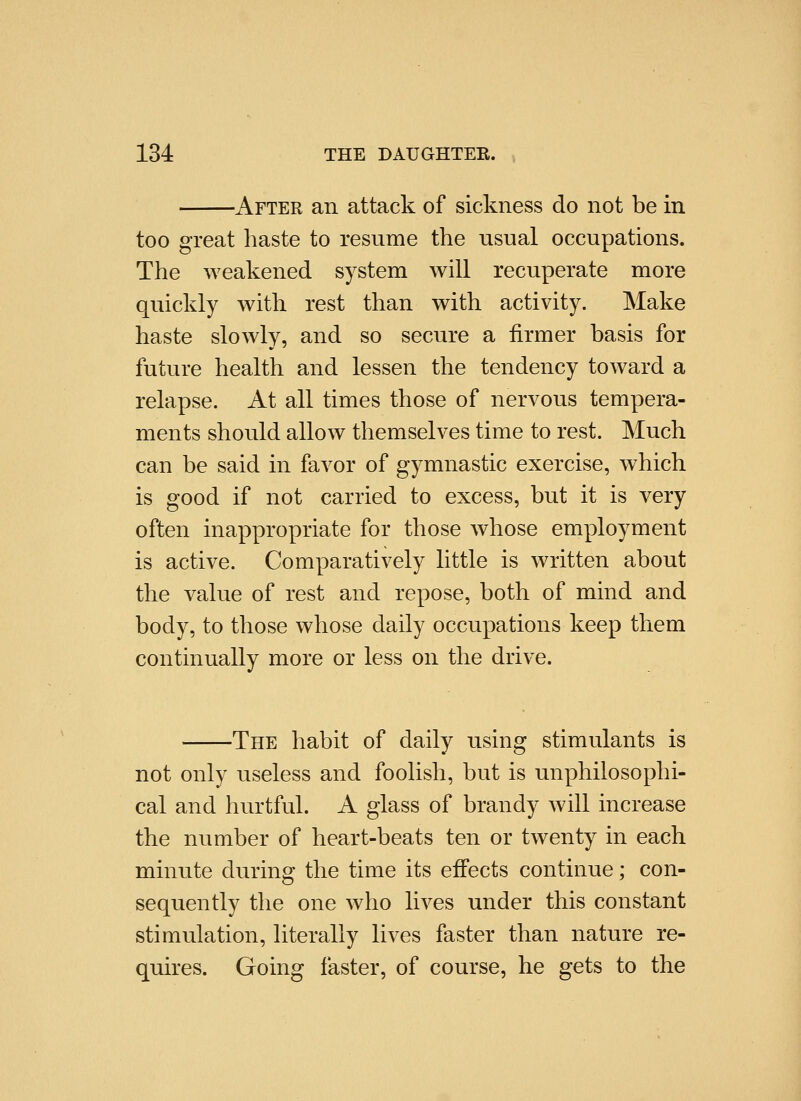 After an attack of sickness do not be in too great haste to resume the usual occupations. The weakened system will recuperate more quickly with rest than with activity. Make haste slowly, and so secure a firmer basis for future health and lessen the tendency toward a relapse. At all times those of nervous tempera- ments should allow themselves time to rest. Much can be said in favor of gymnastic exercise, which is good if not carried to excess, but it is very often inappropriate for those whose employment is active. Comparatively little is written about the value of rest and repose, both of mind and body, to those whose daily occupations keep them continually more or less on the drive. -The habit of daily using stimulants is not only useless and fooHsh, but is unphilosophi- cal and hurtful. A glass of brandy will increase the number of heart-beats ten or twenty in each minute during the time its effects continue; con- sequently the one who lives under this constant stimulation, literally lives faster than nature re- quires. Going faster, of course, he gets to the