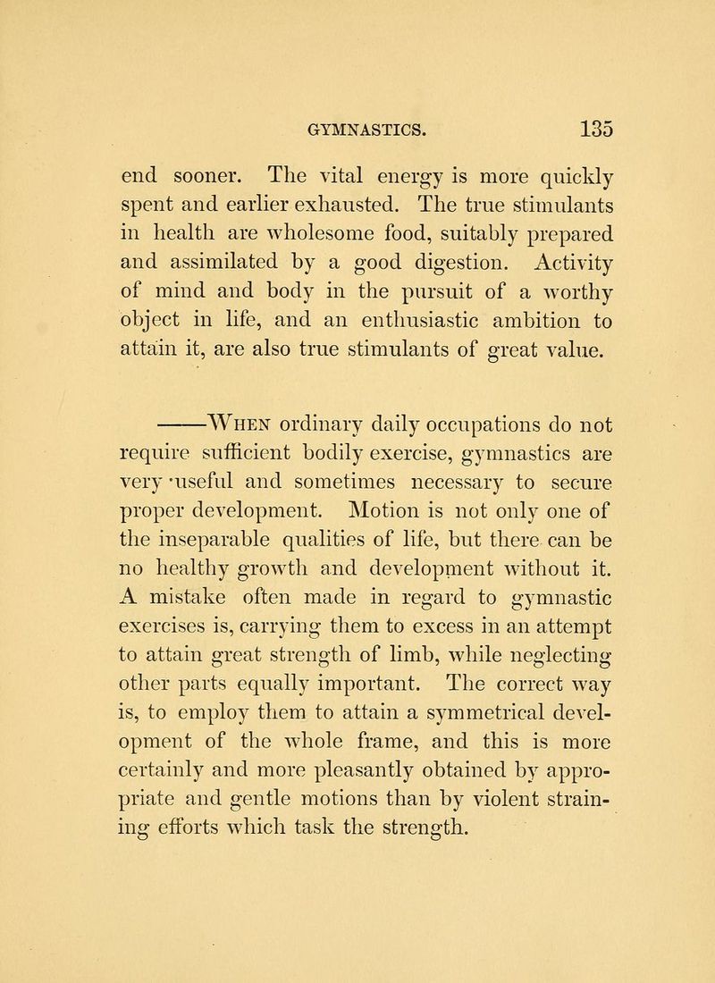 end sooner. The vital energy is more quickly spent and earlier exhausted. The true stimulants in health are wholesome food, suitably prepared and assimilated by a good digestion. Activity of mind and body in the pursuit of a worthy object in life, and an enthusiastic ambition to attain it, are also true stimulants of great value. -When ordmary daily occupations do not require sufficient bodily exercise, gymnastics are very 'useful and sometimes necessary to secure proper development. Motion is not only one of the inseparable qualities of life, but there can be no healthy growth and development without it. A mistake often made in regard to gymnastic exercises is, carrying them to excess in an attempt to attain great strength of limb, while neglecting other parts equally important. The correct way is, to employ them to attain a symmetrical devel- opment of the whole frame, and this is more certainly and more pleasantly obtained by appro- priate and gentle motions than by violent strain- ing efforts which task the strength.