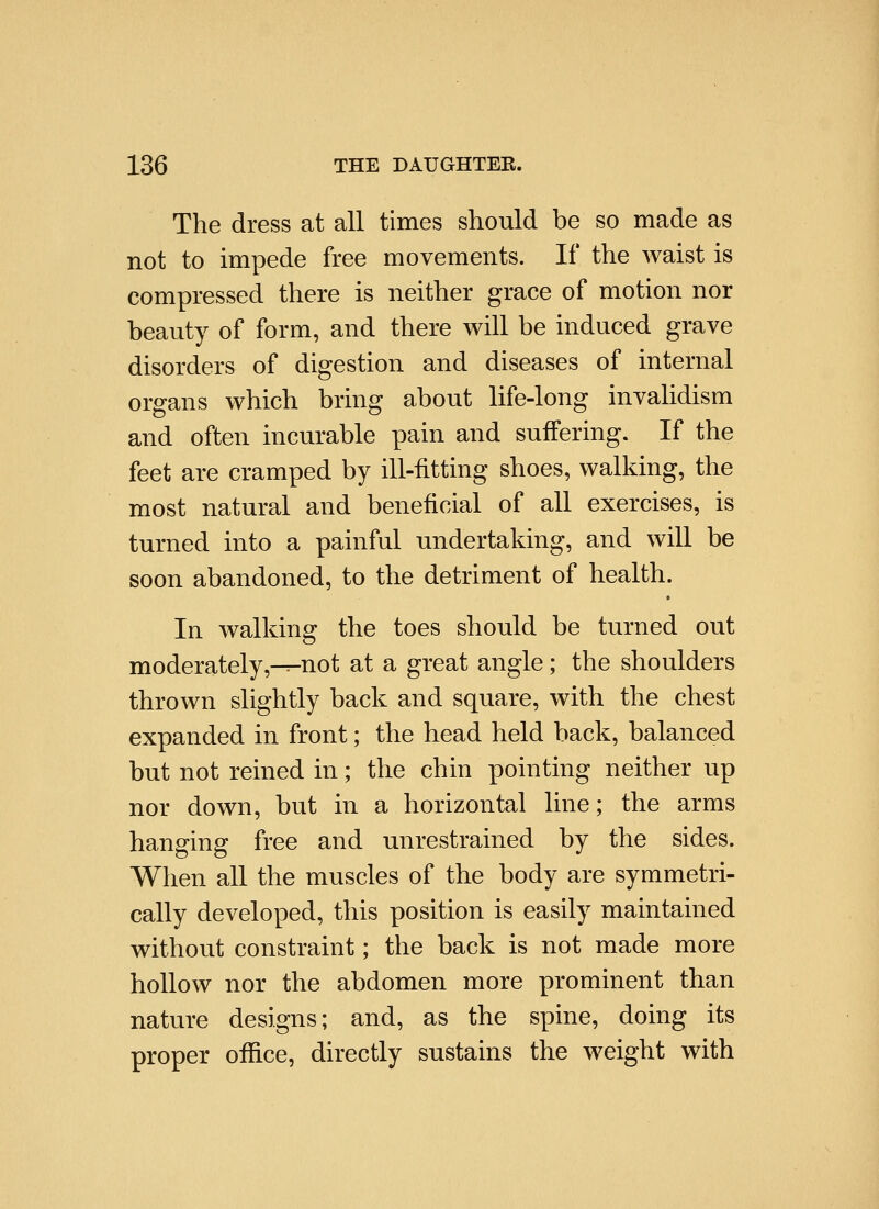 The dress at all times should be so made as not to impede free movements. If the waist is compressed there is neither grace of motion nor beauty of form, and there will be induced grave disorders of digestion and diseases of internal organs which bring about life-long invahdism and often incurable pain and suffering. If the feet are cramped by ill-fitting shoes, walking, the most natural and beneficial of all exercises, is turned into a painful undertaking, and will be soon abandoned, to the detriment of health. In walking the toes should be turned out moderately,-^not at a great angle; the shoulders thrown slightly back and square, with the chest expanded in front; the head held back, balanced but not reined in; the chin pointing neither up nor down, but in a horizontal line; the arms hanging free and unrestrained by the sides. When all the muscles of the body are symmetri- cally developed, this position is easily maintained without constraint; the back is not made more hollow nor the abdomen more prominent than nature designs; and, as the spine, doing its proper office, directly sustains the weight with
