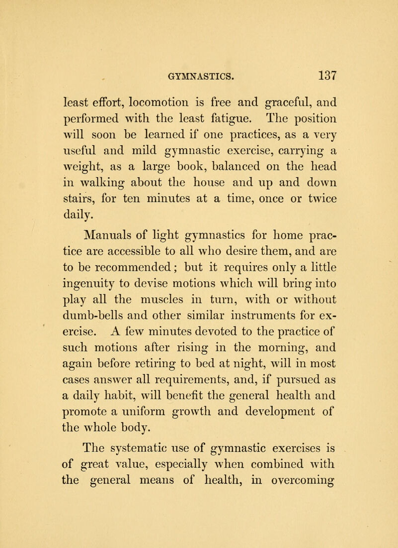 least effort, locomotion is free and graceful, and performed with the least fatigue. The position will soon be learned if one practices, as a very useful and mild gymnastic exercise, carrying a weight, as a large book, balanced on the head in walking about the house and up and down stairs, for ten minutes at a time, once or twice daily. Manuals of light gymnastics for home prac- tice are accessible to all who desire them, and are to be recommended; but it requires only a little ingenuity to devise motions which will bring into play all the muscles in turn, with or without dumb-bells and other similar instruments for ex- ercise. A few minutes devoted to the practice of such motions after rising in the morning, and again before retiring to bed at night, will in most cases answer all requirements, and, if pursued as a daily habit, will benefit the general health and promote a uniform growth and development of the whole body. The systematic use of gymnastic exercises is of great value, especially when combined with the general means of health, in overcoming