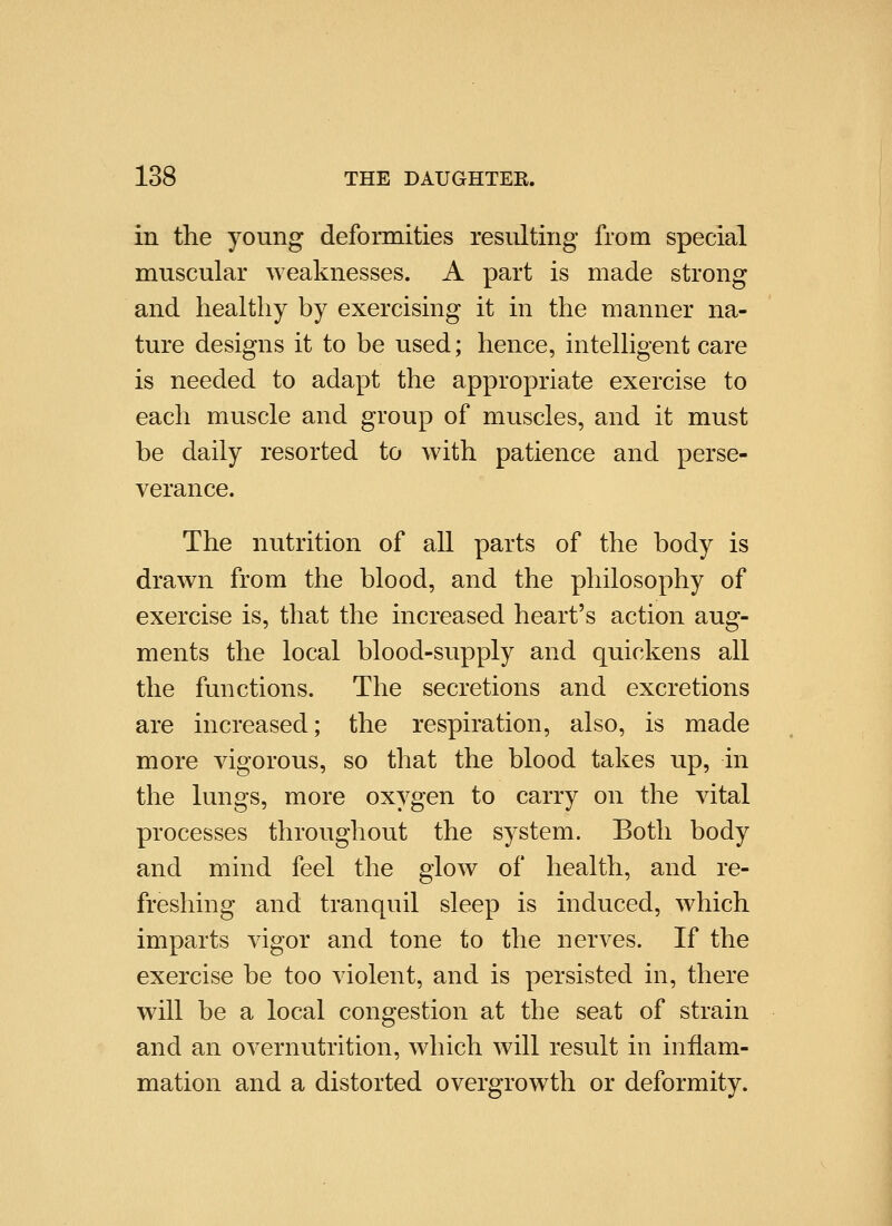 in the young deformities resulting from special muscular weaknesses. A part is made strong and healthy by exercising it in the manner na- ture designs it to be used; hence, intelligent care is needed to adapt the appropriate exercise to each muscle and group of muscles, and it must be daily resorted to with patience and perse- verance. The nutrition of all parts of the body is drawn from the blood, and the philosophy of exercise is, that the increased heart's action aug- ments the local blood-supply and quickens all the functions. The secretions and excretions are increased; the respiration, also, is made more vigorous, so that the blood takes up, in the lungs, more oxygen to carry on the vital processes throughout the system. Both body and mind feel the glow of health, and re- freshing and tranquil sleep is induced, which imparts vigor and tone to the nerves. If the exercise be too violent, and is persisted in, there will be a local congestion at the seat of strain and an overnutrition, which will result in inflam- mation and a distorted overgrowth or deformity.
