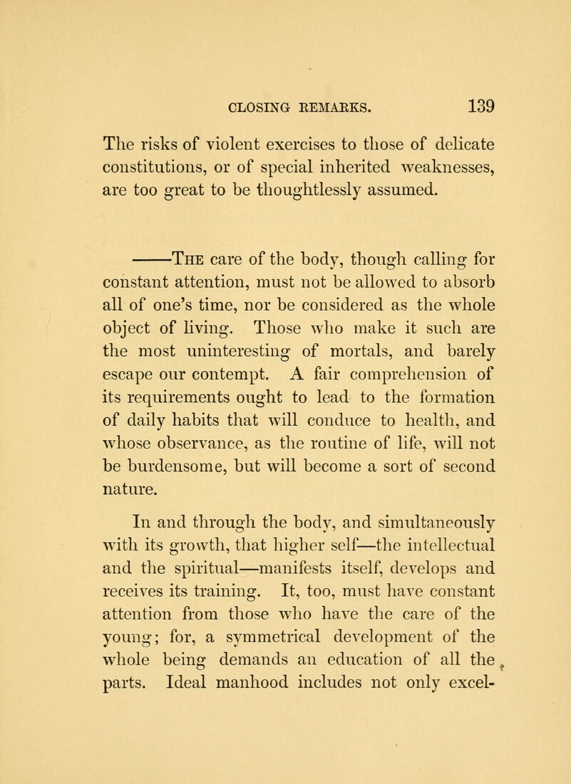The risks of violent exercises to those of delicate constitutions, or of special inherited weaknesses, are too great to be thoughtlessly assumed. -The care of the body, though calling for constant attention, must not be allowed to absorb all of one's time, nor be considered as the whole object of living. Those who make it such are the most uninteresting of mortals, and barely escape our contempt. A fair comprehension of its requirements ought to lead to the formation of daily habits that will conduce to health, and whose observance, as the routine of life, will not be burdensome, but will become a sort of second nature. In and through the body, and simultaneously with its growth, that higher self—the intellectual and the spiritual—manifests itself, develops and receives its training. It, too, must have constant attention from those who have the care of the young; for, a symmetrical development of the whole being demands an education of all the parts. Ideal manhood includes not only excel-