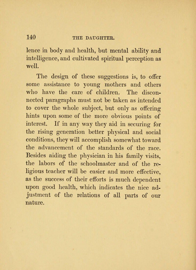 lence in body and health, but mental ability and intelligence, and cultivated spiritual perception as well. The design of these suggestions is, to offer some assistance to young mothers and others who have the care of children. The discon- nected paragraphs must not be taken as intended to cover the whole subject, but only as offering hints upon some of the more obvious points of interest. If in any way they aid in securing for the rising generation better physical and social conditions, they will accomplish somewhat toward the advancement of the standards of the race. Besides aiding the physician in his family visits, the labors of the schoolmaster and of the re- ligious teacher will be easier and more effective, as the success of their efforts is much dependent upon good health, which indicates the nice ad- justment of the relations of all parts of our nature.