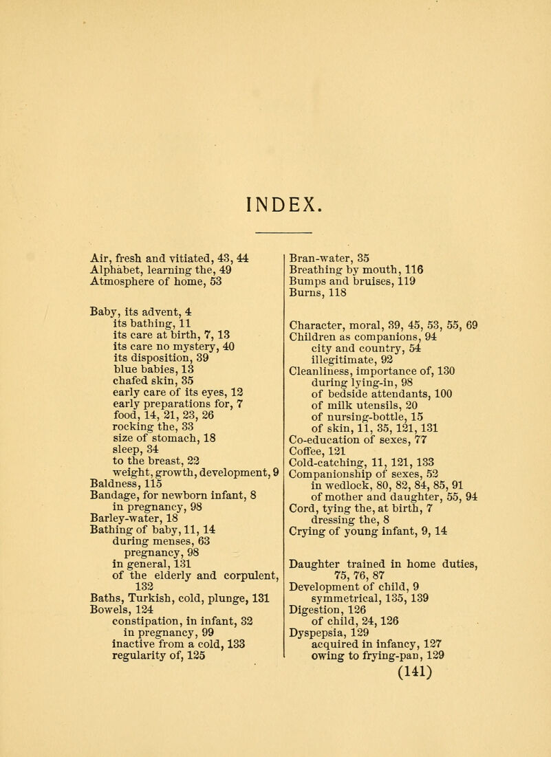 INDEX. Air, fresh and vitiated, 43, 44 Alphabet, learning the, 49 Atmosphere of home, 53 Baby, its advent, 4 its bathing, 11 its care at birth, 7,13 its care no mystery, 40 its disposition, 39 blue babies, 13 chafed skin, 35 early care of its eyes, 12 early preparations for, 7 food, 14, 21, 23, 26 rocking the, 33 size of stomach, 18 sleep, 34 to the breast, 22 weight, growth, development, 9 Baldness, 115 Bandage, for newborn infant, 8 in pregnancy, 98 Barley-water, 18 Bathing of baby, 11,14 during menses, 63 pregnancy, 98 in general, 131 of the elderly and corpulent, 132 Baths, Turkish, cold, plunge, 131 Bowels, 124 constipation, in infant, 32 in pregnancy, 99 inactive from a cold, 133 regularity of, 125 Bran-water, 35 Breathing by mouth, 116 Bumps and bruises, 119 Burns, 118 Character, moral, 39, 45, 53, 55., 69 Children as companions, 94 city and country, 54 illegitimate, 92 Cleanliness, importance of, 130 during lying-in, 98 of bedside attendants, 100 of milk utensils, 20 of nursing-bottle, 15 of skin, 11, 35,121,131 Co-education of sexes, 77 Coffee, 121 Cold-catching, 11, 121, 133 Companionship of sexes, 52 in wedlock, 80, 82, 84, 85, 91 of mother and daughter, 55, 94 Cord, tying the, at birth, 7 dressing the, 8 Crying of young infant, 9,14 Daughter trained in home duties, 75, 76, 87 Development of child, 9 symmetrical, 135, 139 Digestion, 126 of child, 24,126 Dyspepsia, 129 acquired in infancy, 127 owing to frying-pan, 129
