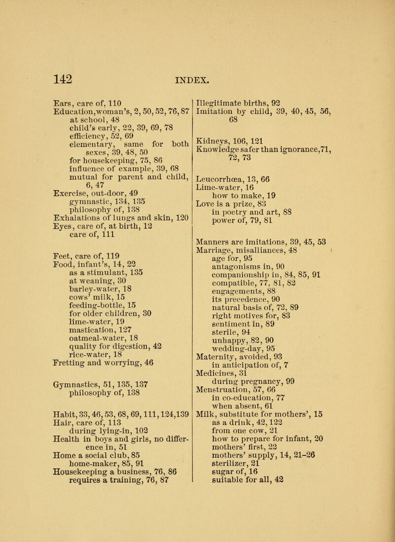 Ears, care of, 110 Education,woman's, 2, 50,52,76,87 at school, 48 child's early, 22, 39, 69, 78 eflSciency, 52, 69 elementary, same for botii sexes, 39,48, 50 for housekeeping, 75, 86 influence of example, 39, 68 mutual for parent and child, 6,47 Exercise, out-door, 49 gymnastic, 134, 135 philosophy of, 138 Exhalations of lungs and skin, 120 Eyes, care of, at birth, 12 care of. 111 Eeet, care of, 119 Food, infant's, 14, 22 as a stimulant, 135 at weaning, 30 barley-water, 18 cows' milk, 15 feeding-bottle, 15 for older children, 30 lime-water, 19 mastication, 127 oatmeal-water, 18 quality for digestion, 42 rice-water, 18 Fretting and worrying, 46 Gymnastics, 51,135,187 philosophy of, 138 Habit, 33,46,53, 68, 69, 111, 124,139 Hair, care of, 113 during lying-in, 102 Health in boys and girls, no differ- ence in, 51 Home a social club, 85 home-maker, 85, 91 Housekeeping a business, 76, 86 requires a training, 76, 87 Illegitimate births, 92 Imitation by child, 39, 40, 45, 56, 68 Kidneys, 106,121 Knowledge safer than ignorance,71, 72,73 Leucorrhoea, 13, 66 Lime-water, 16 how to make, 19 Love is a prize, 83 in poetry and art, 88 power of, 79, 81 Manners are imitations, 39, 45, 53 Marriage, misalliances, 48 > age for, 95 antagonisms in, 90 companionship in, 84, 85, 91 compatible, 77, 81, 82 engagements, 88 its precedence, 90 natural basis of, 72, 89 right motives for, 83 sentiment in, 89 sterile, 94 unhappy, 82, 90 wedding-day, 95 Maternity, avoided, 93 in anticipation of, 7 Medicines, 31 during pregnancy, 99 Menstruation, 57, 66 in co-education, 77 when absent, 61 Milk, substitute for mothers', 15 as a drink, 42,122 from one cow, 21 how to prepare for infant, 20 mothers' first, 22 mothers' supply, 14, 21-26 sterilizer, 21 sugar of, 16 suitable for all, 43