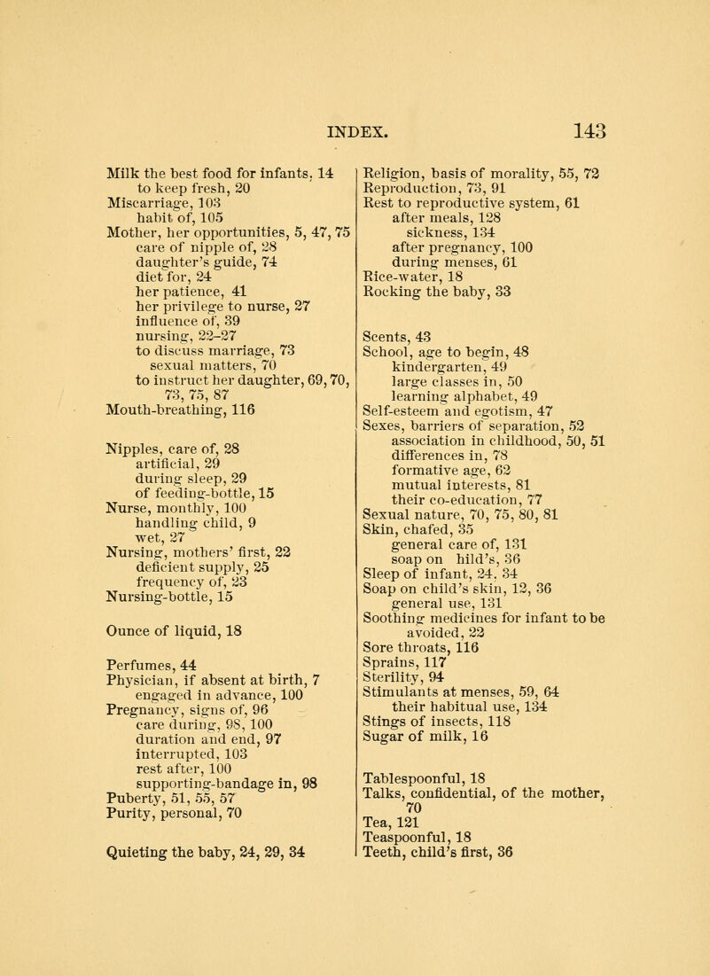Milk the best food for infants. 14 to keep fresh, 20 Miscarriage, 103 habit of, 105 Mother, her opportunities, 5, 47, 75 care of nipple of, 28 daughter's guide, 74 diet for, 24 her patience, 41 her privilege to nurse, 27 influence of, 39 nursing, 22-27 to discuss marriage, 73 sexual matters, 70 to instruct her daughter, 69,70, 73, 75, 87 Mouth-breathing, 116 Nipples, care of, 28 artificial, 29 during sleep, 29 of feeding-bottle, 15 Nurse, monthly, 100 handling child, 9 wet, 27 Nursing, mothers' first, 22 deficient supply, 25 frequency of, 23 Nursing-bottle, 15 Ounce of liquid, 18 Perfumes, 44 Physician, if absent at birth, 7 engaged in advance, 100 Pregnancy, signs of, 96 care during, 98, 100 duration and end, 97 interrupted, 103 rest after, 100 supporting-bandage in, 98 Puberty, 51, 55, 57 Purity, personal, 70 Quieting the baby, 24, 29, 34 Keligion, basis of morality, 55, 73 Reproduction, 73, 91 Rest to reproductive system, 61 after meals, 128 sickness, 134 after pregnancy, 100 during menses, 61 Rice-water, 18 Rocking the baby, 33 Scents, 43 School, age to begin, 48 kindergarten, 49 large classes in, 50 learning alphabet, 49 Self-esteem and egotism, 47 Sexes, barriers of separation, 52 association in childhood, 50, 51 diflFerences in, 78 formative age, 62 mutual interests, 81 their co-education, 77 Sexual nature, 70, 75, 80, 81 Skin, chafed, 35 general care of, 131 soap on hild's, 36 Sleep of infant, 24, 34 Soap on child's skin, 12, 36 general use, 131 Soothing medicines for infant to be avoided, 22 Sore throats, 116 Sprains, 117 Sterility, 94 Stimulants at menses, 59, 64 their habitual use, 134 Stings of insects, 118 Sugar of milk, 16 Tablespoonful, 18 Talks, confidential, of the mother, 70 Tea, 121 Teaspoonful, 18 Teeth, child's first, 36
