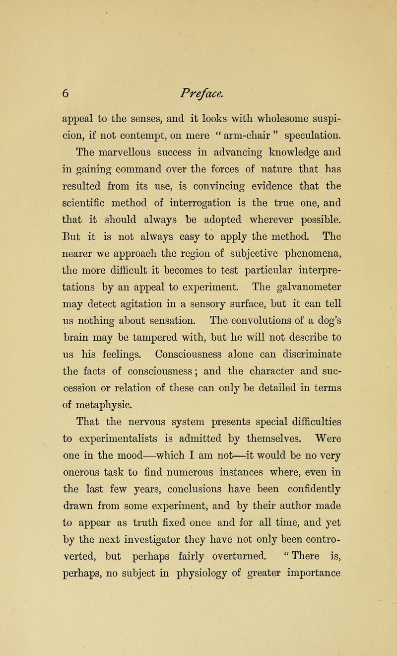 appeal to the senses, and it looks with wholesome suspi- cion, if not contempt, on mere  arm-chair  speculation. The marvellous success in advancing knowledge and in gaining command over the forces of nature that has resulted from its use, is convincing evidence that the scientific method of interrogation is the true one, and that it should always be adopted wherever possible. But it is not always easy to apply the method. The nearer we approach the region of subjective phenomena, the more difficult it becomes to test particular interpre- tations by an appeal to experiment. The galvanometer may detect agitation in a sensory surface, but it can tell us nothing about sensation. The convolutions of a dog's brain may be tampered with, but he will not describe to us his feelings. Consciousness alone can discriminate the facts of consciousness; and the character and suc- cession or relation of these can only be detailed in terms of metaphysic. That the nervous system presents special difficulties to experimentalists is admitted by themselves. Were one in the mood—which I am not—it would be no very onerous task to find numerous instances where, even in the last few years, conclusions have been confidently drawn from some experiment, and by their author made to appear as truth fixed once and for all time, and yet by the next investigator they have not only been contro- verted, but perhaps fairly overturned.  There is, perhaps, no subject in physiology of greater importance