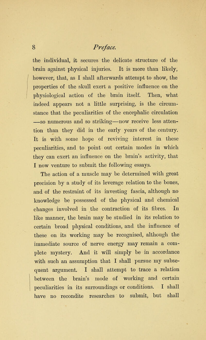 the individual, it secures the delicate structure of the brain against physical injuries. It is more than likely, however, that, as I shall afterwards attempt to show, the properties of the skull exert a positive influence on the physiological action of the brain itself. Then, what indeed appears not a little surprising, is the circum- stance that the peculiarities of the encephalic circulation —so numerous and so striking—now receive less atten- tion than they did in the early years of the century. It is with some hope of reviving interest in these peculiarities, and to point out certain modes in which they can exert an influence on the brain's activity, that I now venture to submit the following essays. The action of a muscle may be determined with great precision by a study of its leverage relation to the bones, and of the restraint of its investing fascia, although no knowledge be possessed of the physical and chemical changes involved in the contraction of its fibres. In like manner, the brain may be studied in its relation to certain broad physical conditions, and the influence of these on its working may be recognised, although the immediate source of nerve energy may remain a com- plete mystery. And it will simply be in accordance with such an assumption that I shall pursue my subse- quent argument. I shall attempt to trace a relation between the brain's mode of working and certain peculiarities in its surroundings or conditions. I shall have no recondite researches to submit, but shall