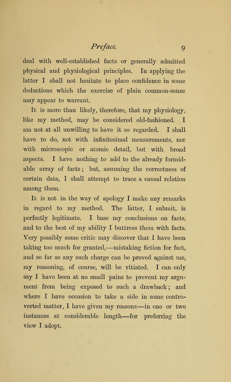 deal with well-established facts or generally admitted physical and physiological principles. In applying the latter I shall not hesitate to place confidence in some deductions which the exercise of plain common-sense may appear to warrant. It is more than likely, therefore, that my physiology, like my method, may be considered old-fashioned. I am not at all unwilling to have it so regarded. I shall have to do, not with injSnitesimal measurements, nor with microscopic or atomic detail, but with broad aspects. I have nothing to add to the already formid- able array of facts; but, assuming the correctness of certain data, I shall attempt to trace a causal relation among them. It is not in the way of apology I make any remarks in regard to my method. The latter, I submit, is perfectly legitimate. I base my conclusions on facts, and to the best of my ability I buttress them with facts. Very possibly some critic may discover that I have been taking too much for granted,—-mistaking fiction for fact, and so far as any such charge can be proved against me, my reasoning, of course, will be vitiated. I can only say I have been at no small pains to prevent my argu- ment from being exposed to such a drawback; and where I have occasion to take a side in some contro- verted matter, I have given my reasons—in one or two instances at considerable length—for preferring the