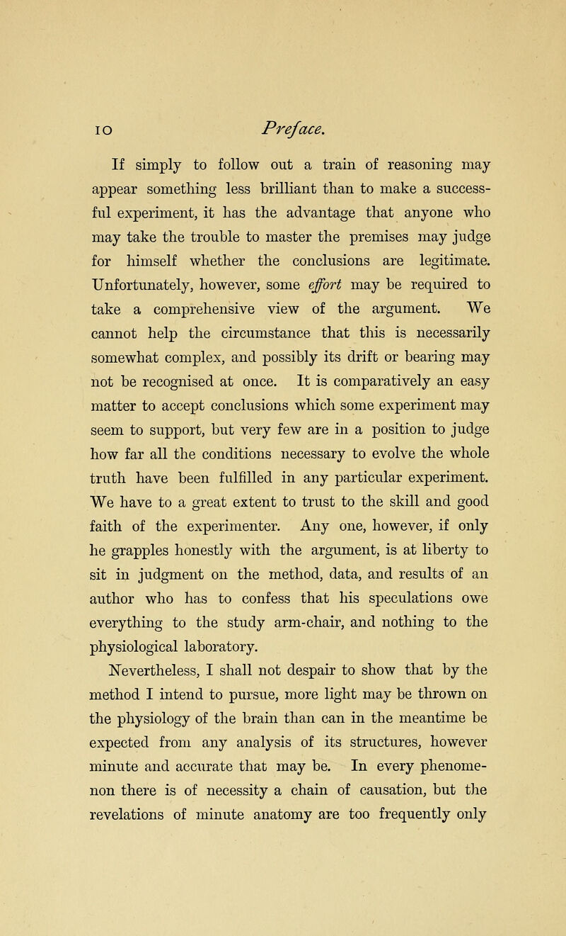 If simply to follow out a train of reasoning may- appear something less brilliant than to make a success- ful experiment, it has the advantage that anyone who may take the trouble to master the premises may judge for himself whether the conclusions are legitimate. Unfortunately, however, some effort may be required to take a comprehensive view of the argument. We cannot help the circumstance that this is necessarily somewhat complex, and possibly its drift or bearing may not be recognised at once. It is comparatively an easy matter to accept conclusions which some experiment may seem to support, but very few are in a position to judge how far all the conditions necessary to evolve the whole truth have been fulfilled in any particular experiment. We have to a great extent to trust to the skill and good faith of the experimenter. Any one, however, if only he grapples honestly with the argument, is at liberty to sit in judgment on the method, data, and results of an author who has to confess that his speculations owe everything to the study arm-chair, and nothing to the physiological laboratory. Nevertheless, I shall not despair to show that by the method I intend to pursue, more light may be thrown on the physiology of the brain than can in the meantime be expected from any analysis of its structures, however minute and accurate that may be. In every phenome- non there is of necessity a chain of causation, but the revelations of minute anatomy are too frequently only