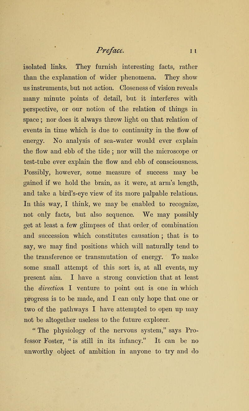 isolated links. They furnish interesting facts, rather than the explanation of wider phenomena. They show us instruments, but not action. Closeness of vision reveals many minute points of detail, but it interferes with perspective, or our notion of the relation of things in space; nor does it always throw light on that relation of events in time which is due to continuity in the flow of energy. No analysis of sea-water would ever explain the flow and ebb of the tide ; nor will the microscope or test-tube ever explain the flow and ebb of consciousness. Possibly, however, some measure of success may be gained if we hold the brain, as it were, at arm's length, and take a bird's-eye view of its more palpable relations. In this way, I think, we may be enabled to recognize, not only facts, but also sequence. We may possibly get at least a few glimpses of that order of combination and succession which constitutes causation ; that is to say, we may find positions which will naturally tend to the transference or transmutation of energy. To make some small attempt of this sort is, at all events, my present aim. I have a strong conviction that at least the direction I venture to point out is one in which progress is to be made, and I can only hope that one or two of the pathways I have attempted to open up may not be altogether useless to the future explorer.  The physiology of the nervous system, says Pro- fessor Foster,  is still in its infancy. It can be no unworthy object of ambition in anyone to try and do