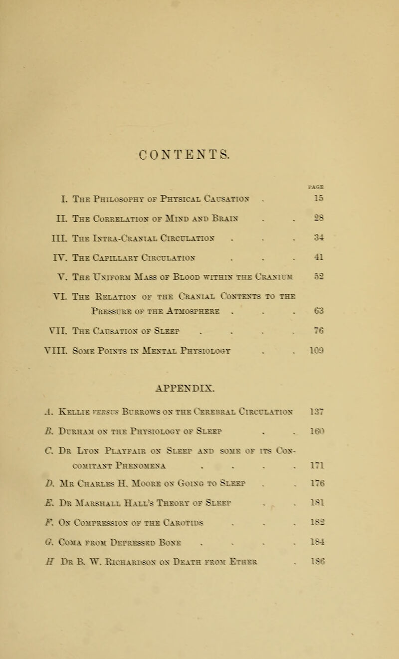 CONTEXTS. PASS I. The PniLosoFHr of Physical CArsAiioy . 15 II. The CoKKEJLATioy of Mixd axo BKAI^- . . 28 III. The I>tka-Crasial CiRCULATioy . . ,34 IV. The Capixlart CiRcrLAXioy . . .41 V. The Uxiform Mas of Blood withix xhe Crajxiuh 52 VI, The Kelatios of the Craxial Co>nE>-TS to the PKES^rKE of the Atmosfhere . . .63 VII. The Cacsatiox of Sleep . . . .76 VIII. Some Points ix Me>tal Phtsioloc}T . . 109 APPENDIX. A. Kellik r£ssrs BrRROws ox the Cerebral CiKcrLATio>- 137 £. Durham ojf the Phtsioloot or Sleep . . 16>> C Dr Ltox Platfair ox Sleep axd some of it^ Cos- OOMITAST PhEXOMEXA .... 171 D. Mr Charles; H. Moore o>- Goixo to Sleep . . 176 £. Dr Marshall Halls Theory of Sleep . . 1<1 F. Os Compression of the Carotids . . . 1S5 tr. Coma from Depressed Bose .... 1S4 If Dr R TV. Eichardsox ox Death from Ether - 186