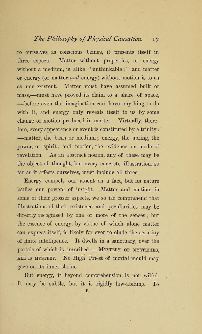 to ourselves as conscious beings, it presents itself in three aspects. Matter without properties, or energy without a medium, is alike  unthinkable ;  and matter or energy (or matter and energy) without motion is to us as non-existent. Matter must have assumed bulk or mass,—must have proved its claim to a share of space, —before even the imagination can have anything to do with it, and energy only reveals itself to us by some change or motion produced in matter. Virtually, there- fore, every appearance or event is constituted by a trinity: —matter, the basis or medium; energy, the spring, the power, or spirit; and motion, the evidence, or mode of revelation. As an abstract notion, any of these may be the object of thought, but every concrete illustration, so far as it affects ourselves, must include all three. Energy compels our assent as a fact, but its nature baffles our powers of insight. Matter and motion, in some of their grosser aspects, we so far comprehend that illustrations of their existence and peculiarities may be directly recognised by one or more of the senses; but the essence of energy, by virtue of which alone matter can express itself, is likely for ever to elude the scrutiny of finite intelligence. It dwells in a sanctuary, over the portals of which is inscribed:—Mystery of mysteries, ALL IS MYSTERY. No High Priest of mortal mould may gaze on its inner shrine. But energy, if beyond comprehension, is not wilful. It may be subtle, but it is rigidly law-abiding. To