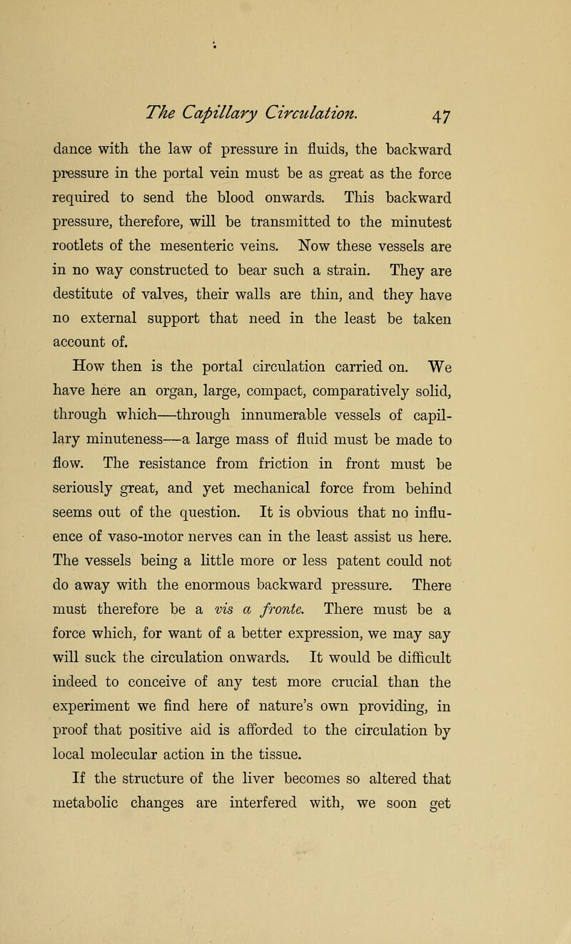 dance with the law of pressure in fluids, the backward pressure in the portal vein must be as great as the force required to send the blood onwards. This backward pressure, therefore, will be transmitted to the minutest rootlets of the mesenteric veins. Now these vessels are in no way constructed to bear such a strain. They are destitute of valves, their walls are thin, and they have no external support that need in the least be taken account of. How then is the portal circulation carried on. We have here an organ, large, compact, comparatively solid, through which—through innumerable vessels of capil- lary minuteness—a large mass of fluid must be made to flow. The resistance from friction in front must be seriously great, and yet mechanical force from behind seems out of the question. It is obvious that no influ- ence of vaso-motor nerves can in the least assist us here. The vessels being a little more or less patent could not do away with the enormous backward pressure. There must therefore be a vis a fronte. There must be a force which, for want of a better expression, we may say will suck the circulation onwards. It would be difficult indeed to conceive of any test more crucial than the experiment we find here of nature's own providing, in proof that positive aid is afforded to the circulation by local molecular action in the tissue. If the structure of the liver becomes so altered that metabolic changes are interfered with, we soon get