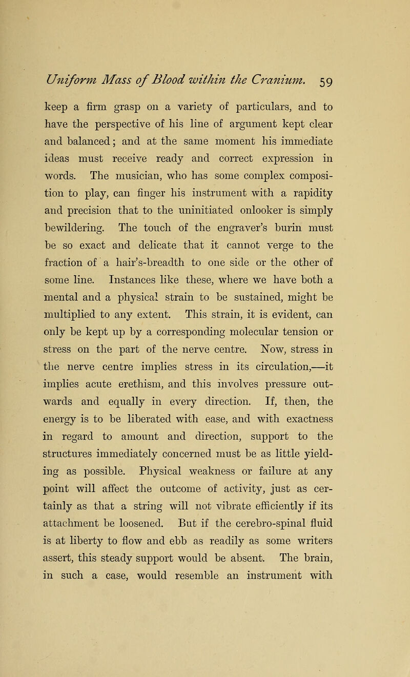 keep a firm grasp on a variety of particulars, and to have the perspective of his line of argument kept clear and balanced; and at the same moment his immediate ideas must receive ready and correct expression in words. The musician, who has some complex composi- tion to play, can finger his instrument with a rapidity and precision that to the uninitiated onlooker is simply bewildering. The touch of the engraver's burin must be so exact and delicate that it cannot verge to the fraction of a hair's-breadth to one side or the other of some line. Instances like these, where we have both a mental and a physical strain to be sustained, might be multiplied to any extent. This strain, it is evident, can only be kept up by a corresponding molecular tension or stress on the part of the nerve centre. I^ow, stress in the nerve centre implies stress in its circulation,—it implies acute erethism, and this involves pressure out- wards and equally in every direction. If, then, the energy is to be liberated with ease, and with exactness in regard to amount and direction, support to the structures immediately concerned must be as little yield- ing as possible. Physical weakness or failure at any point will affect the outcome of activity, just as cer- tainly as that a string will not vibrate efficiently if its attachment be loosened. But if the cerebro-spinal fluid is at liberty to flow and ebb as readily as some writers assert, this steady support would be absent. The brain, in such a case, would resemble an instrument with