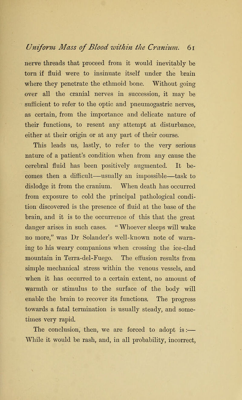 nerve threads that proceed from it would inevitably be torn if fluid were to insinuate itself under the brain where they penetrate the ethmoid bone. Without going over all the cranial nerves in succession, it may be sufficient to refer to the optic and pneumogastric nerves, as certain, from the importance and delicate nature of their functions, to resent any attempt at disturbance, either at their origin or at any part of their course. This leads us, lastly, to refer to the very serious nature of a patient's condition when from any cause the cerebral fluid has been positively augmented. It be- comes then a difficult—usually an impossible—task to dislodge it from the cranium. When death has occurred from exposure to cold the principal pathological condi- tion discovered is the jDresence of fluid at the base of the brain, and it is to the occurrence of this that the great danger arises in such cases.  Whoever sleeps will wake no more, was Dr Solander's well-known note of warn- ing to his weary companions when crossing the ice-clad mountain in Terra-del-Fuego. The effusion results from simple mechanical stress within the venous vessels, and when it has occurred to a certain extent, no amount of warmth or stimulus to the surface of the body will enable the brain to recover its functions. The progress towards a fatal termination is usually steady, and some- times very rapid. The conclusion, then, we are forced to adopt is:— Wliile it would be rash, and, in all probability, incorrect.