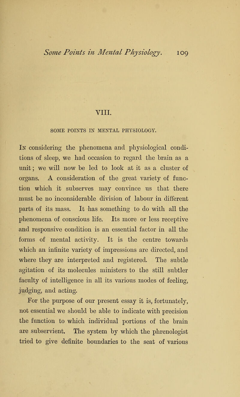 VIII. SOME POINTS IN MENTAL PHYSIOLOGY. In considering the phenomena and physiological condi- tions of sleep, we had occasion to regard the brain as a unit; we will now be led to look at it as a cluster of organs. A consideration of the great variety of func- tion which it subserves may convince us that there must be no inconsiderable division of labour in different parts of its mass. It has something to do with all the phenomena of conscious life. Its more or less receptive and responsive condition is an essential factor in all the forms of mental activity. It is the centre towards which an infinite variety of impressions are directed, and where they are interpreted and registered. The subtle agitation of its molecules ministers to the still subtler faculty of intelligence in all its various modes of feeling, judging, and acting. For the purpose of our present essay it is, fortunately, not essential we should be able to indicate with precision the function to which individual portions of the brain are subservient. The system by which the phrenologist tried to give definite boundaries to the seat of various