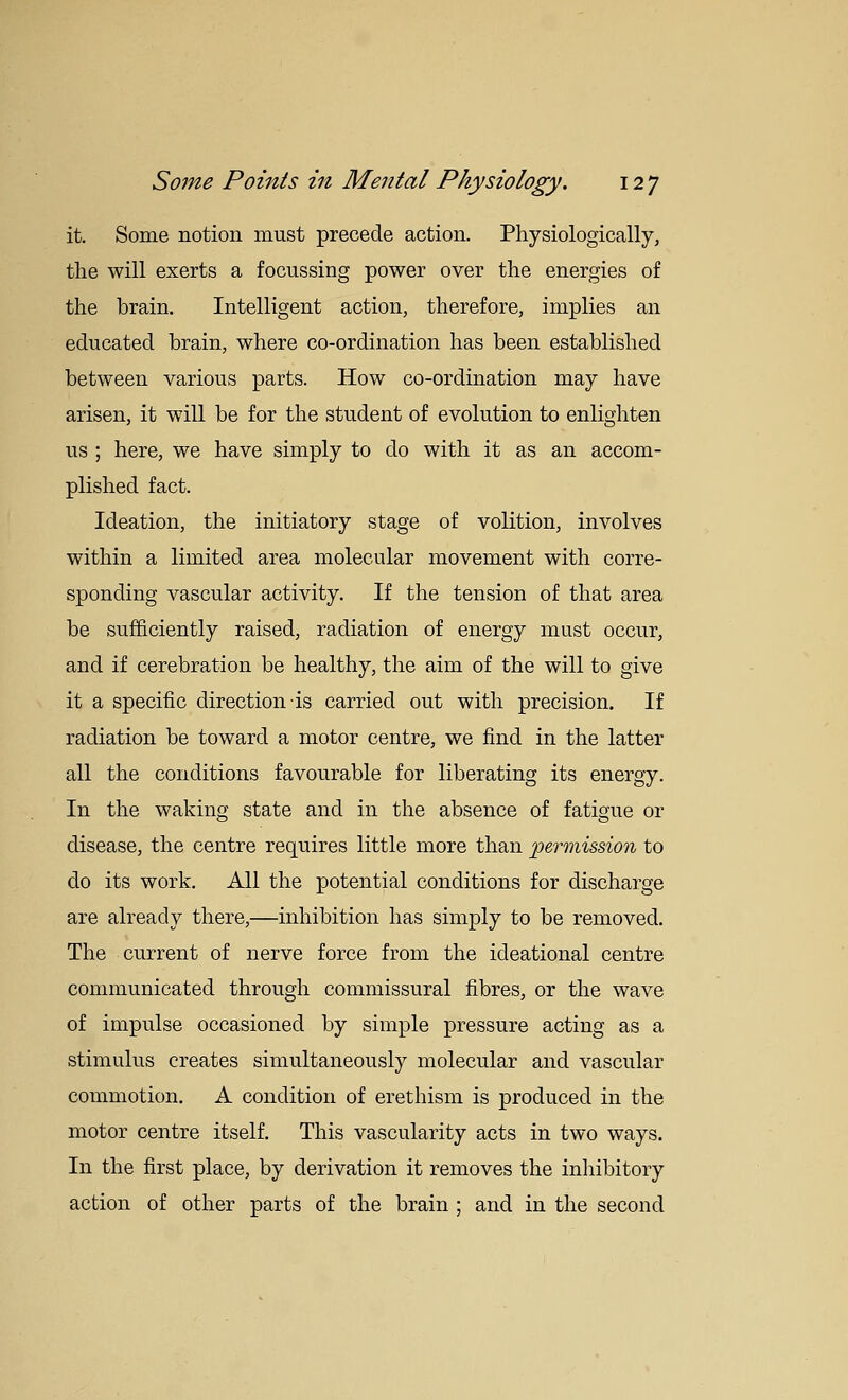 it. Some notion must precede action. Physiologically, the will exerts a focussing power over the energies of the brain. Intelligent action, therefore, implies an educated brain, where co-ordination has been established between various parts. How co-ordination may have arisen, it will be for the student of evolution to enlighten us ; here, we have simply to do with it as an accom- plished fact. Ideation, the initiatory stage of volition, involves within a limited area molecular movement with corre- sponding vascular activity. If the tension of that area be sufficiently raised, radiation of energy must occur, and if cerebration be healthy, the aim of the will to give it a specific direction is carried out with precision. If radiation be toward a motor centre, we find in the latter all the conditions favourable for liberating its energy. In the waking state and in the absence of fatigue or disease, the centre requires little more than 'permission to do its work. All the potential conditions for discharge are already there,—inhibition has simply to be removed. The current of nerve force from the ideational centre communicated through commissural fibres, or the wave of impulse occasioned by simple pressure acting as a stimulus creates simultaneously molecular and vascular commotion. A condition of erethism is produced in the motor centre itself. This vascularity acts in two ways. In the first place, by derivation it removes the inhibitory action of other parts of the brain ; and in the second